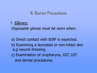 B. Barrier Precautions
1. Gloves:
Disposable gloves must be worn when:
a) Direct contact with B/BF is expected.
b) Examining a lacerated or non-intact skin
e.g wound dressing.
c) Examination of oropharynx, GIT, UIT
and dental procedures.
 