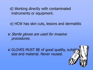 d) Working directly with contaminated
instruments or equipment.
e) HCW has skin cuts, lesions and dermatitis
 Sterile gloves are used for invasive
procedures.
 GLOVES MUST BE of good quality, suitable
size and material. Never reused.
 