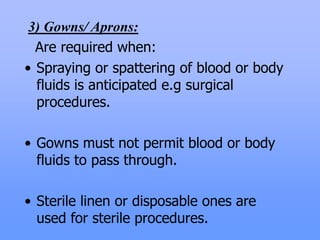 3) Gowns/ Aprons:
Are required when:
• Spraying or spattering of blood or body
fluids is anticipated e.g surgical
procedures.
• Gowns must not permit blood or body
fluids to pass through.
• Sterile linen or disposable ones are
used for sterile procedures.
 
