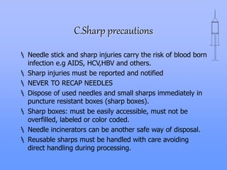 C.Sharp precautions
 Needle stick and sharp injuries carry the risk of blood born
infection e.g AIDS, HCV,HBV and others.
 Sharp injuries must be reported and notified
 NEVER TO RECAP NEEDLES
 Dispose of used needles and small sharps immediately in
puncture resistant boxes (sharp boxes).
 Sharp boxes: must be easily accessible, must not be
overfilled, labeled or color coded.
 Needle incinerators can be another safe way of disposal.
 Reusable sharps must be handled with care avoiding
direct handling during processing.
 