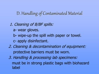 D. Handling of Contaminated Material
1. Cleaning of B/BF spills:
a- wear gloves.
b- wipe-up the spill with paper or towel.
c- apply disinfectant.
2. Cleaning & decontamination of equipment:
protective barriers must be worn.
3. Handling & processing lab specimens:
must be in strong plastic bags with biohazard
label
 