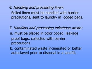 4. Handling and processing linen:
Soiled linen must be handled with barrier
precautions, sent to laundry in coded bags.
5. Handling and processing infectious waste:
a. must be placed in color coded, leakage
proof bags, collected with barrier
precautions
b. contaminated waste incinerated or better
autoclaved prior to disposal in a landfill.
 