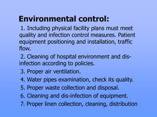 Environmental control:
1. Including physical facility plans must meet
quality and infection control measures. Patient
equipment positioning and installation, traffic
flow.
2. Cleaning of hospital environment and dis-
infection according to policies.
3. Proper air ventilation.
4. Water pipes examination, check its quality.
5. Proper waste collection and disposal.
6. Cleaning and dis-infection of equipment.
7. Proper linen collection, cleaning, distribution
 