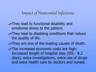 Impact of Nosocomial Infections
They lead to functional disability and
emotional stress to the patient.
They lead to disabling conditions that reduce
the quality of life.
They are one of the leading causes of death.
The increased economic costs are high:
Increased length of hospital stay (SSI - 8.2
days), extra investigations, extra use of drugs
and extra health care by doctors and nurses.
 