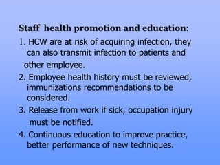 Staff health promotion and education:
1. HCW are at risk of acquiring infection, they
can also transmit infection to patients and
other employee.
2. Employee health history must be reviewed,
immunizations recommendations to be
considered.
3. Release from work if sick, occupation injury
must be notified.
4. Continuous education to improve practice,
better performance of new techniques.
 