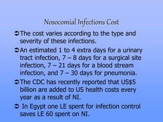 Nosocomial Infections Cost
The cost varies according to the type and
severity of these infections.
An estimated 1 to 4 extra days for a urinary
tract infection, 7 – 8 days for a surgical site
infection, 7 – 21 days for a blood stream
infection, and 7 – 30 days for pneumonia.
The CDC has recently reported that US$5
billion are added to US health costs every
year as a result of NI.
 In Egypt one LE spent for infection control
saves LE 60 spent on NI.
 