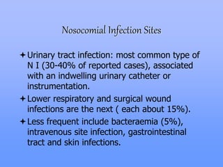 Nosocomial Infection Sites
Urinary tract infection: most common type of
N I (30-40% of reported cases), associated
with an indwelling urinary catheter or
instrumentation.
Lower respiratory and surgical wound
infections are the next ( each about 15%).
Less frequent include bacteraemia (5%),
intravenous site infection, gastrointestinal
tract and skin infections.
 
