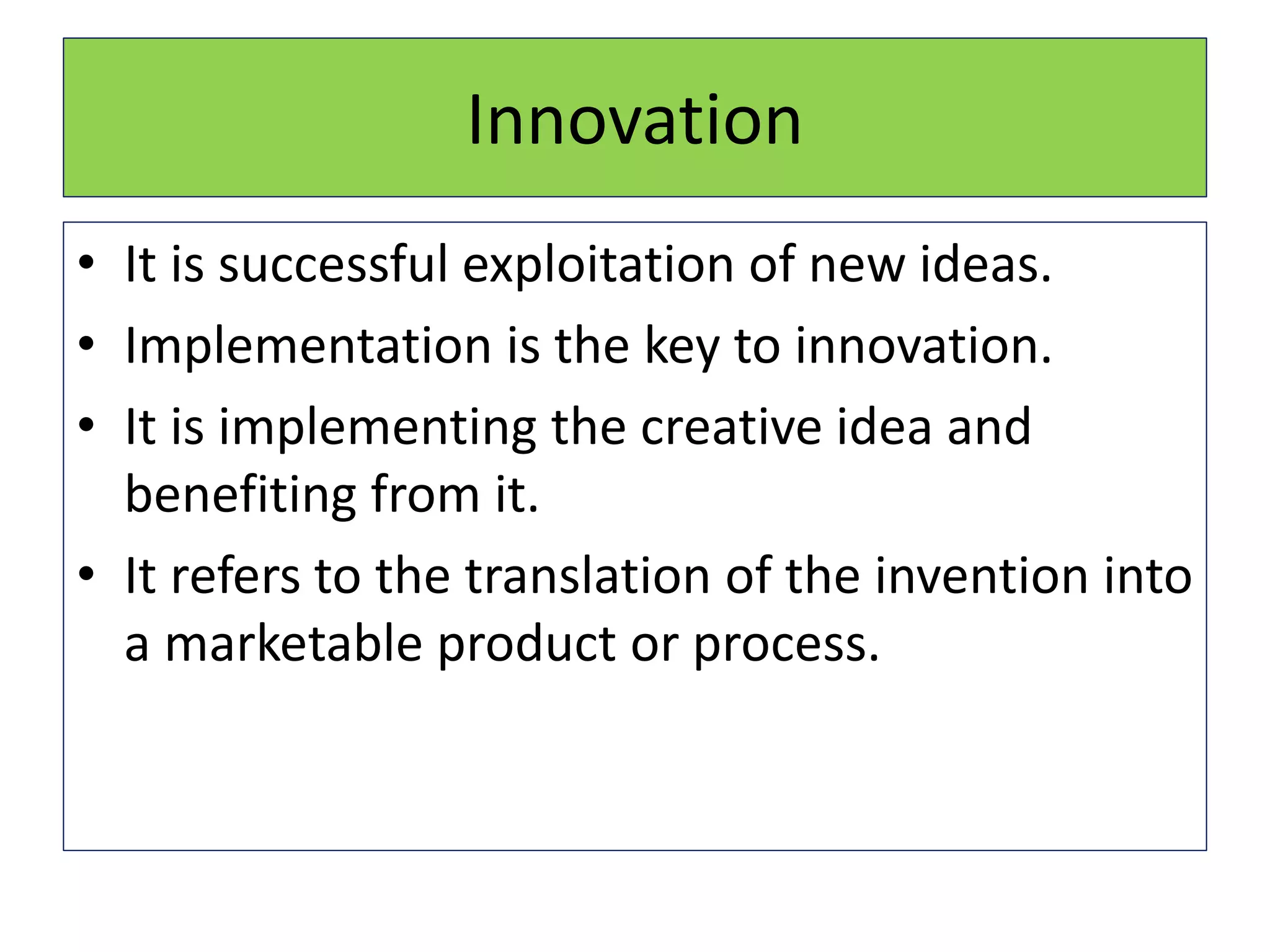 Innovation
• It is successful exploitation of new ideas.
• Implementation is the key to innovation.
• It is implementing the creative idea and
benefiting from it.
• It refers to the translation of the invention into
a marketable product or process.
 
