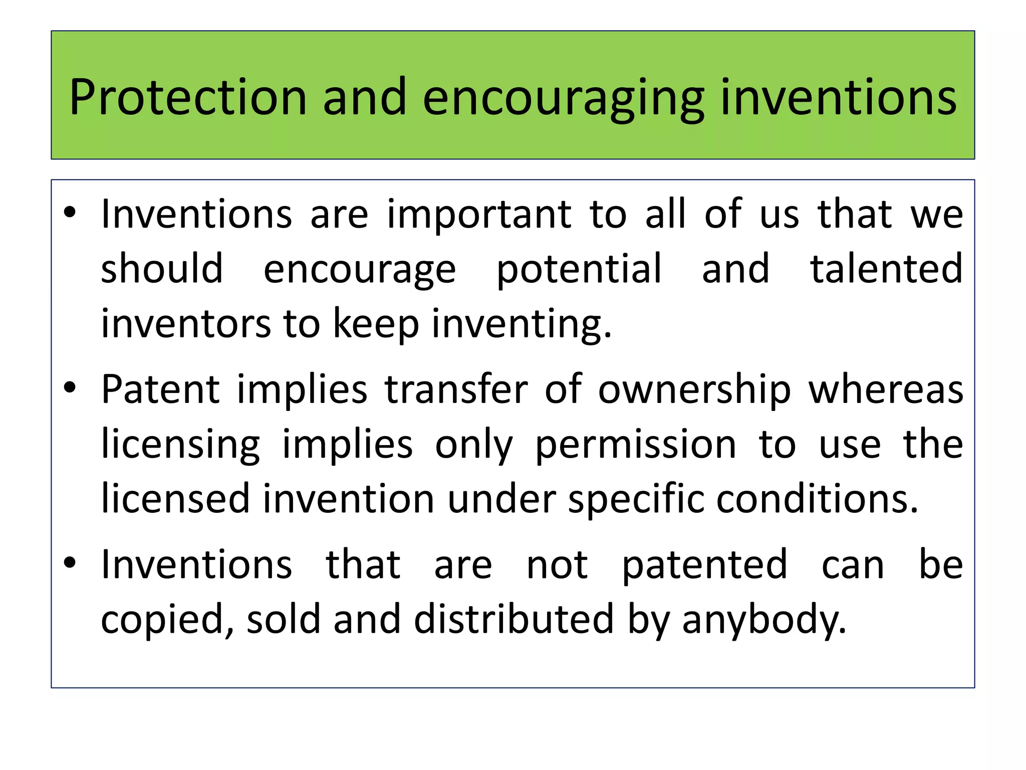 Protection and encouraging inventions
• Inventions are important to all of us that we
should encourage potential and talented
inventors to keep inventing.
• Patent implies transfer of ownership whereas
licensing implies only permission to use the
licensed invention under specific conditions.
• Inventions that are not patented can be
copied, sold and distributed by anybody.
 