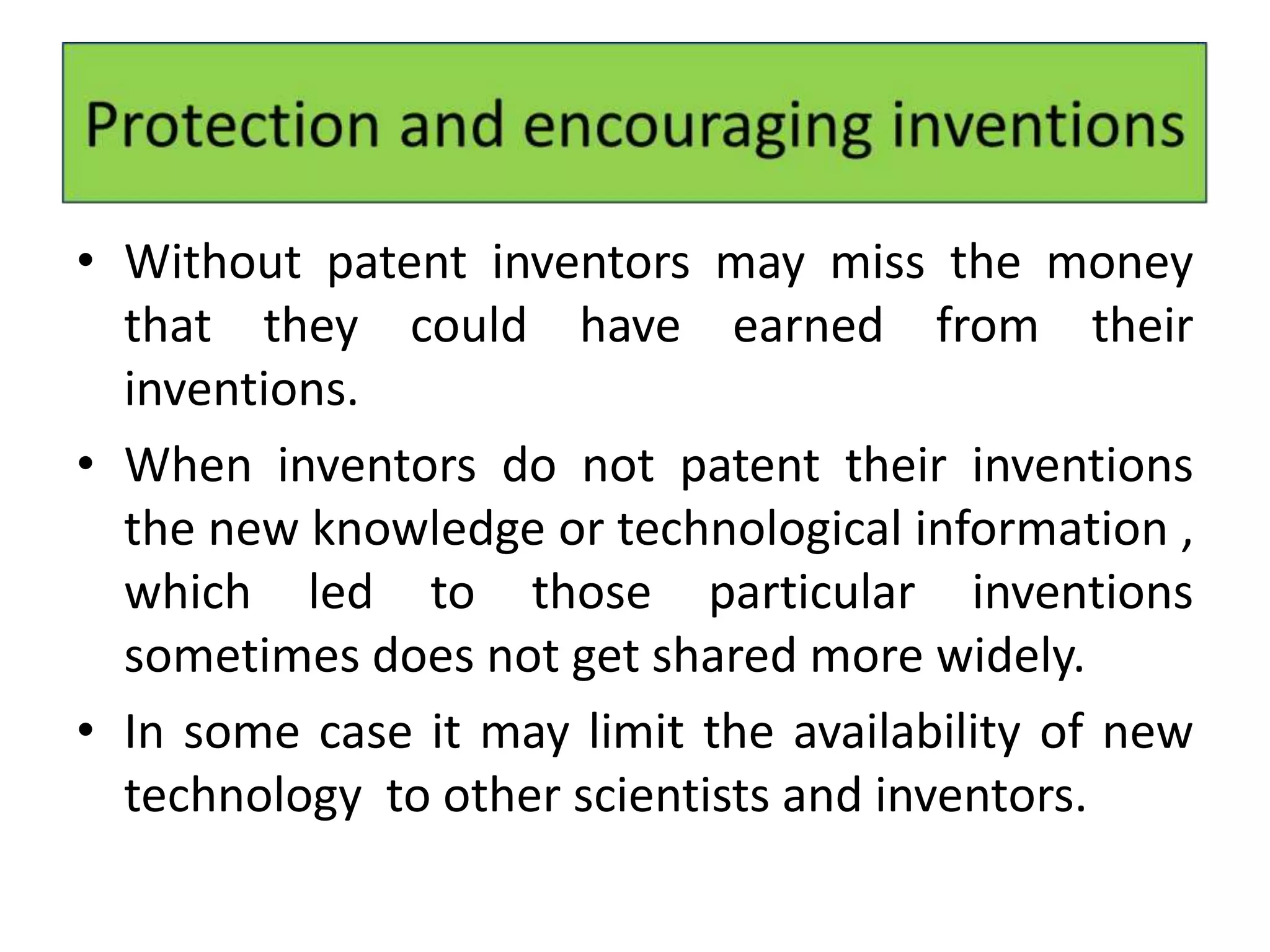 • Without patent inventors may miss the money
that they could have earned from their
inventions.
• When inventors do not patent their inventions
the new knowledge or technological information ,
which led to those particular inventions
sometimes does not get shared more widely.
• In some case it may limit the availability of new
technology to other scientists and inventors.
 