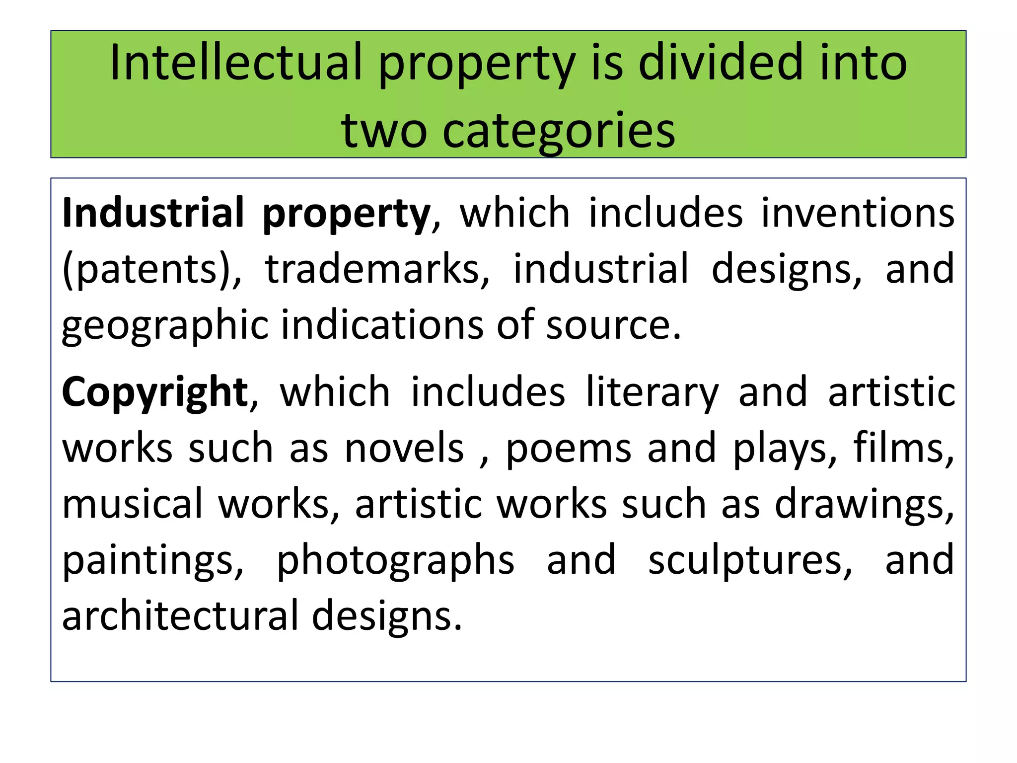 Intellectual property is divided into
two categories
Industrial property, which includes inventions
(patents), trademarks, industrial designs, and
geographic indications of source.
Copyright, which includes literary and artistic
works such as novels , poems and plays, films,
musical works, artistic works such as drawings,
paintings, photographs and sculptures, and
architectural designs.
 