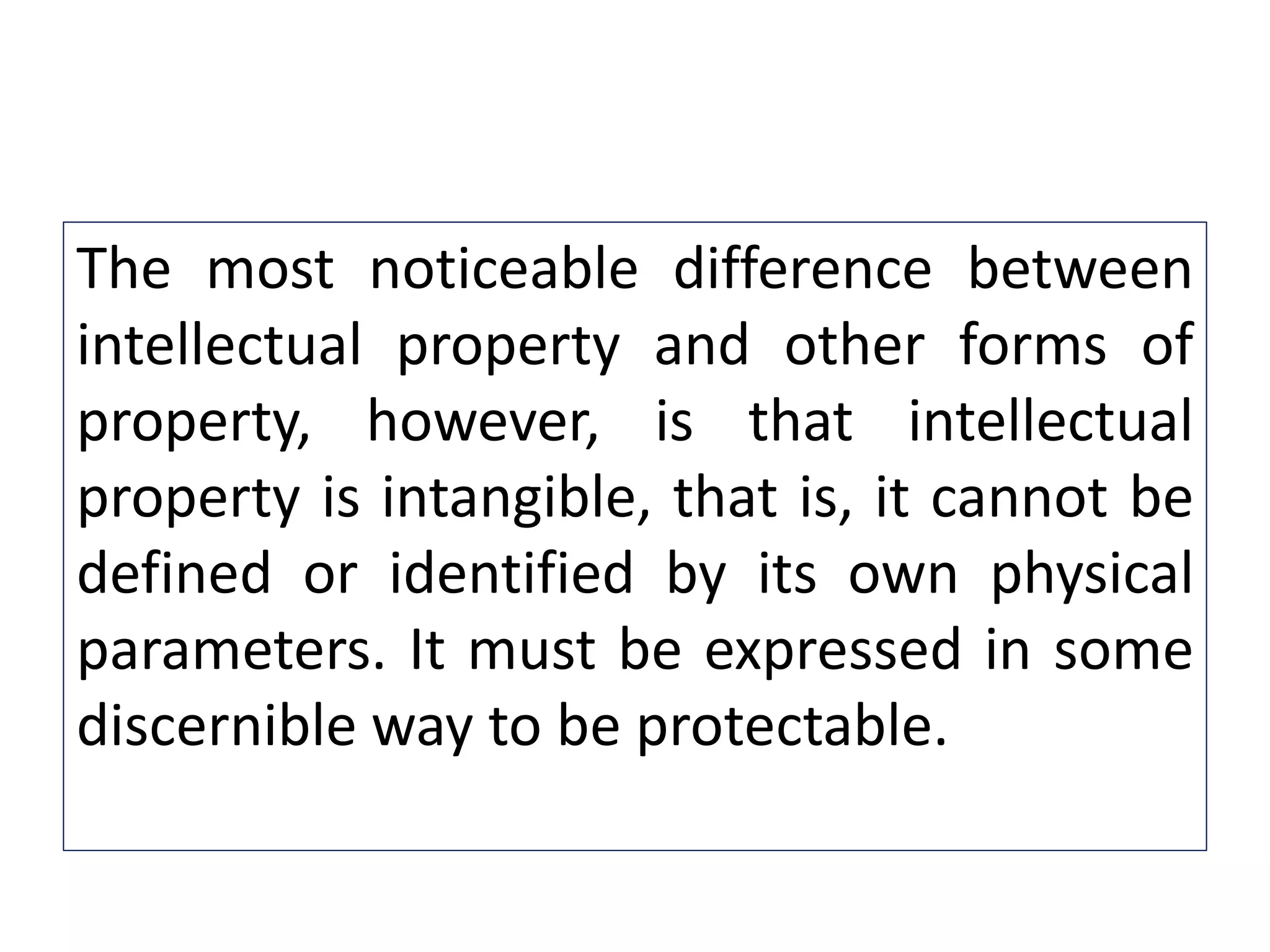 The most noticeable difference between
intellectual property and other forms of
property, however, is that intellectual
property is intangible, that is, it cannot be
defined or identified by its own physical
parameters. It must be expressed in some
discernible way to be protectable.
 