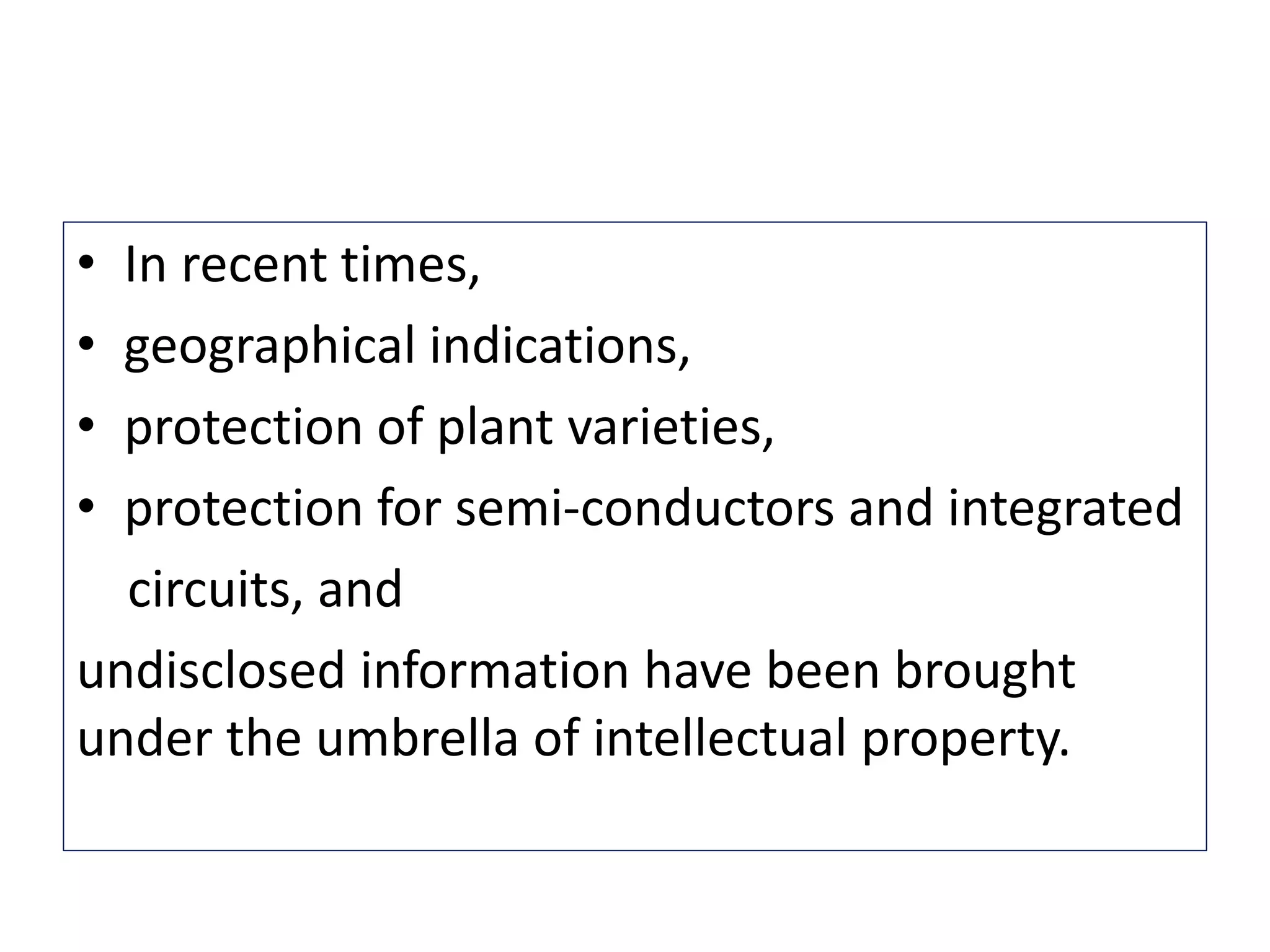 • In recent times,
• geographical indications,
• protection of plant varieties,
• protection for semi-conductors and integrated
circuits, and
undisclosed information have been brought
under the umbrella of intellectual property.
 