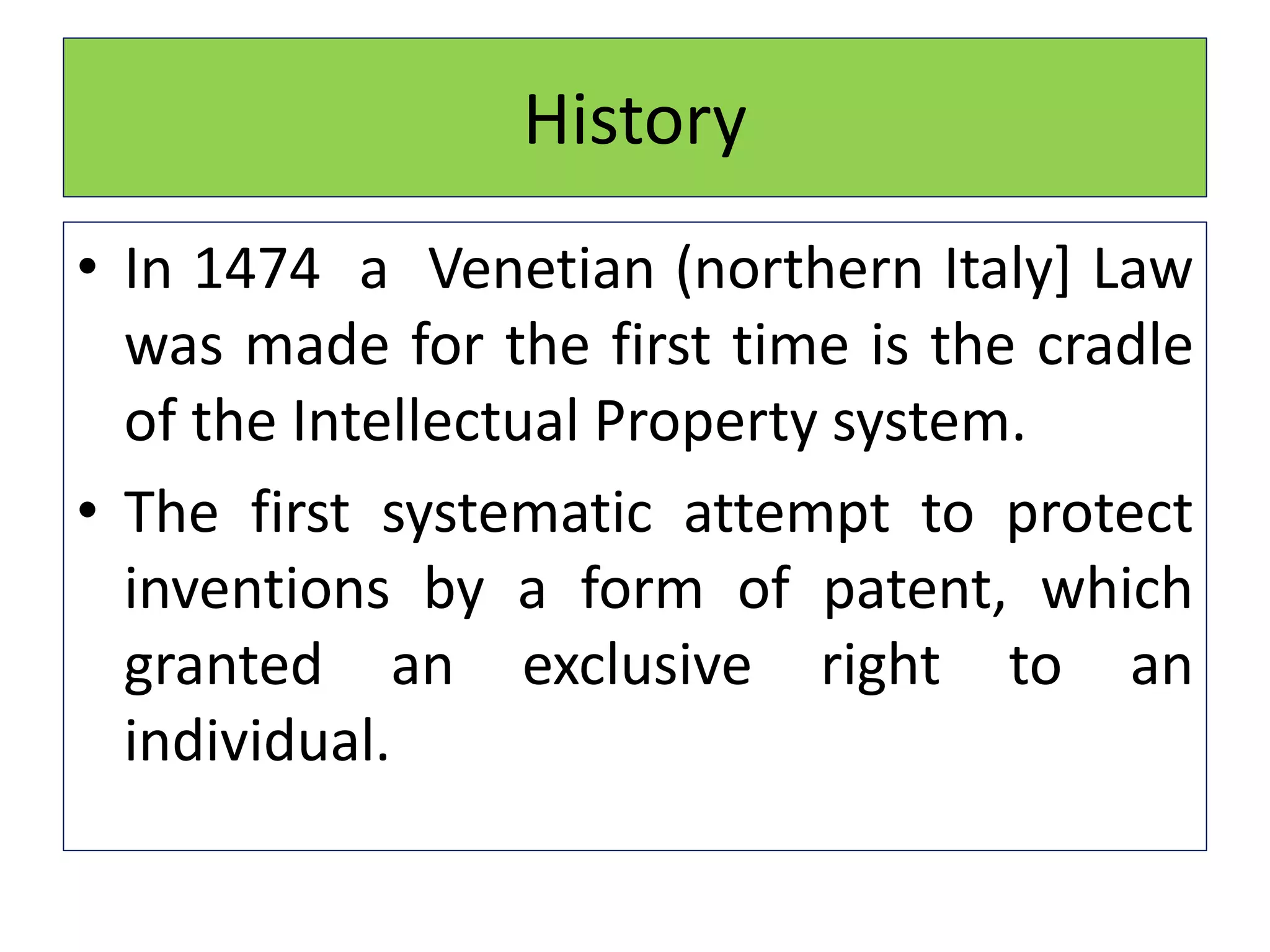 History
• In 1474 a Venetian (northern Italy] Law
was made for the first time is the cradle
of the Intellectual Property system.
• The first systematic attempt to protect
inventions by a form of patent, which
granted an exclusive right to an
individual.
 