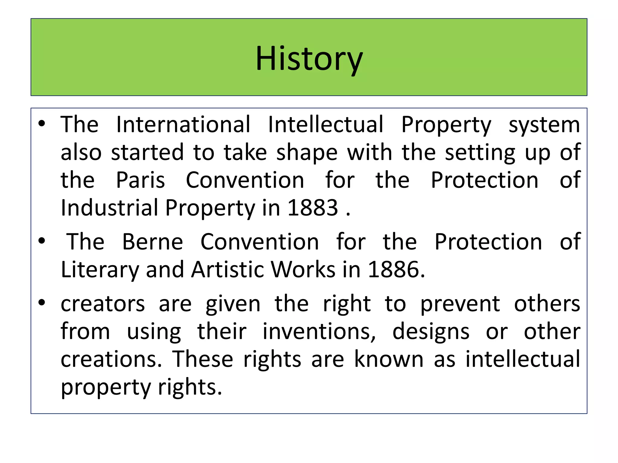 History
• The International Intellectual Property system
also started to take shape with the setting up of
the Paris Convention for the Protection of
Industrial Property in 1883 .
• The Berne Convention for the Protection of
Literary and Artistic Works in 1886.
• creators are given the right to prevent others
from using their inventions, designs or other
creations. These rights are known as intellectual
property rights.
 