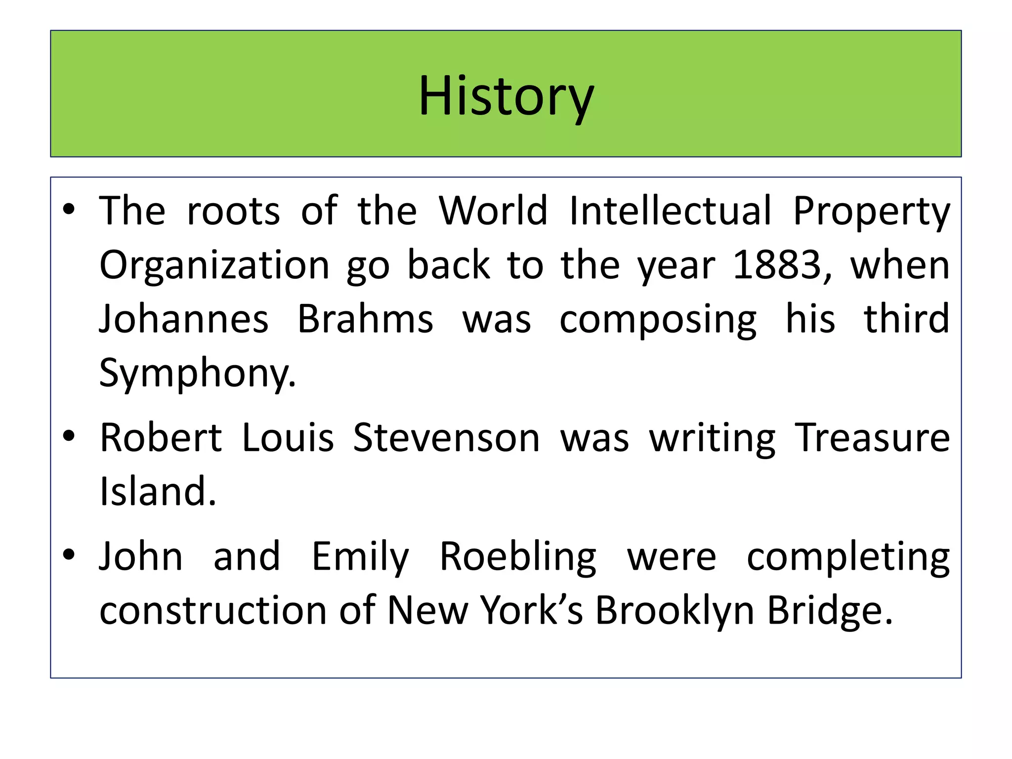 History
• The roots of the World Intellectual Property
Organization go back to the year 1883, when
Johannes Brahms was composing his third
Symphony.
• Robert Louis Stevenson was writing Treasure
Island.
• John and Emily Roebling were completing
construction of New York’s Brooklyn Bridge.
 
