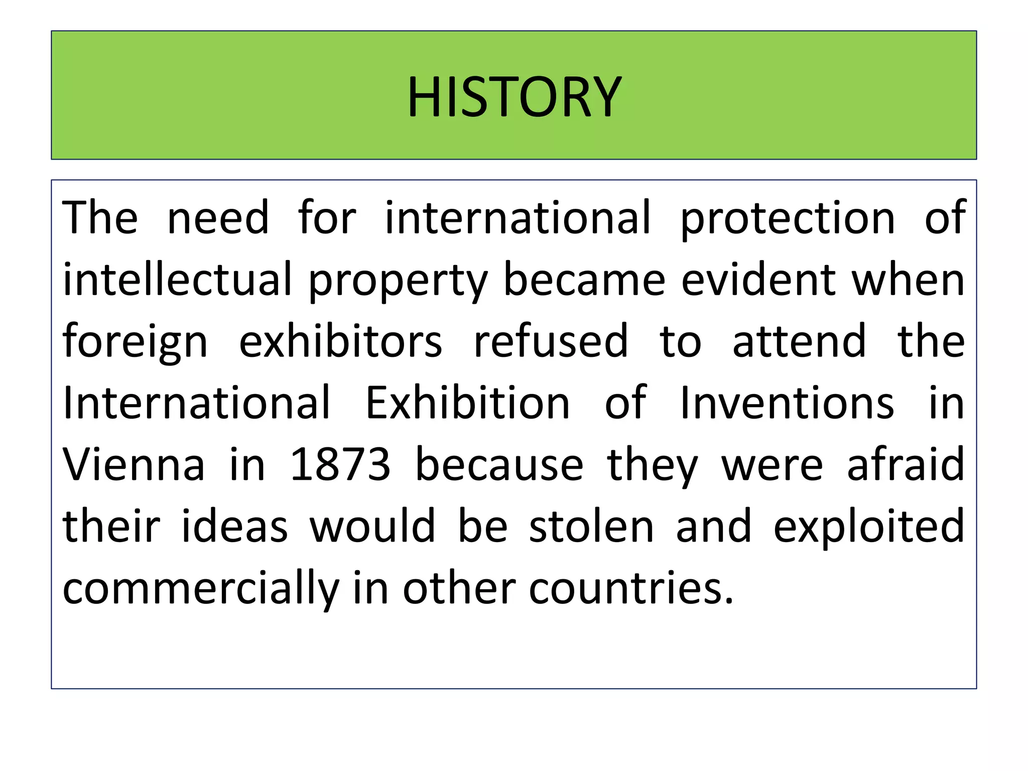 HISTORY
The need for international protection of
intellectual property became evident when
foreign exhibitors refused to attend the
International Exhibition of Inventions in
Vienna in 1873 because they were afraid
their ideas would be stolen and exploited
commercially in other countries.
 