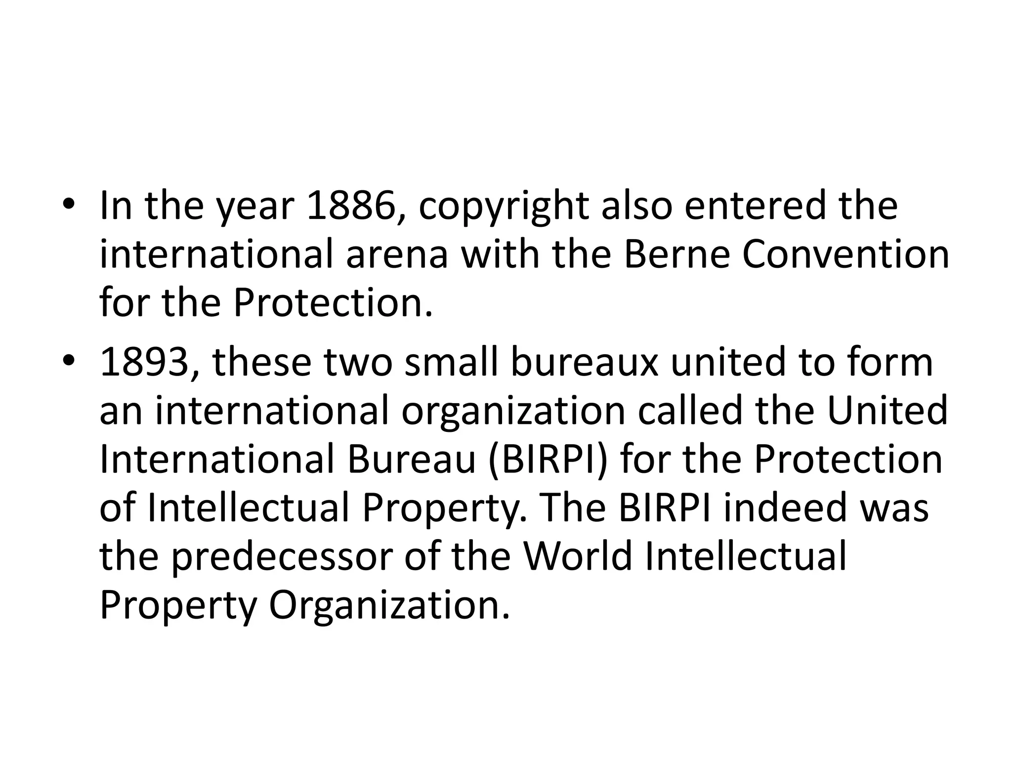 • In the year 1886, copyright also entered the
international arena with the Berne Convention
for the Protection.
• 1893, these two small bureaux united to form
an international organization called the United
International Bureau (BIRPI) for the Protection
of Intellectual Property. The BIRPI indeed was
the predecessor of the World Intellectual
Property Organization.
 