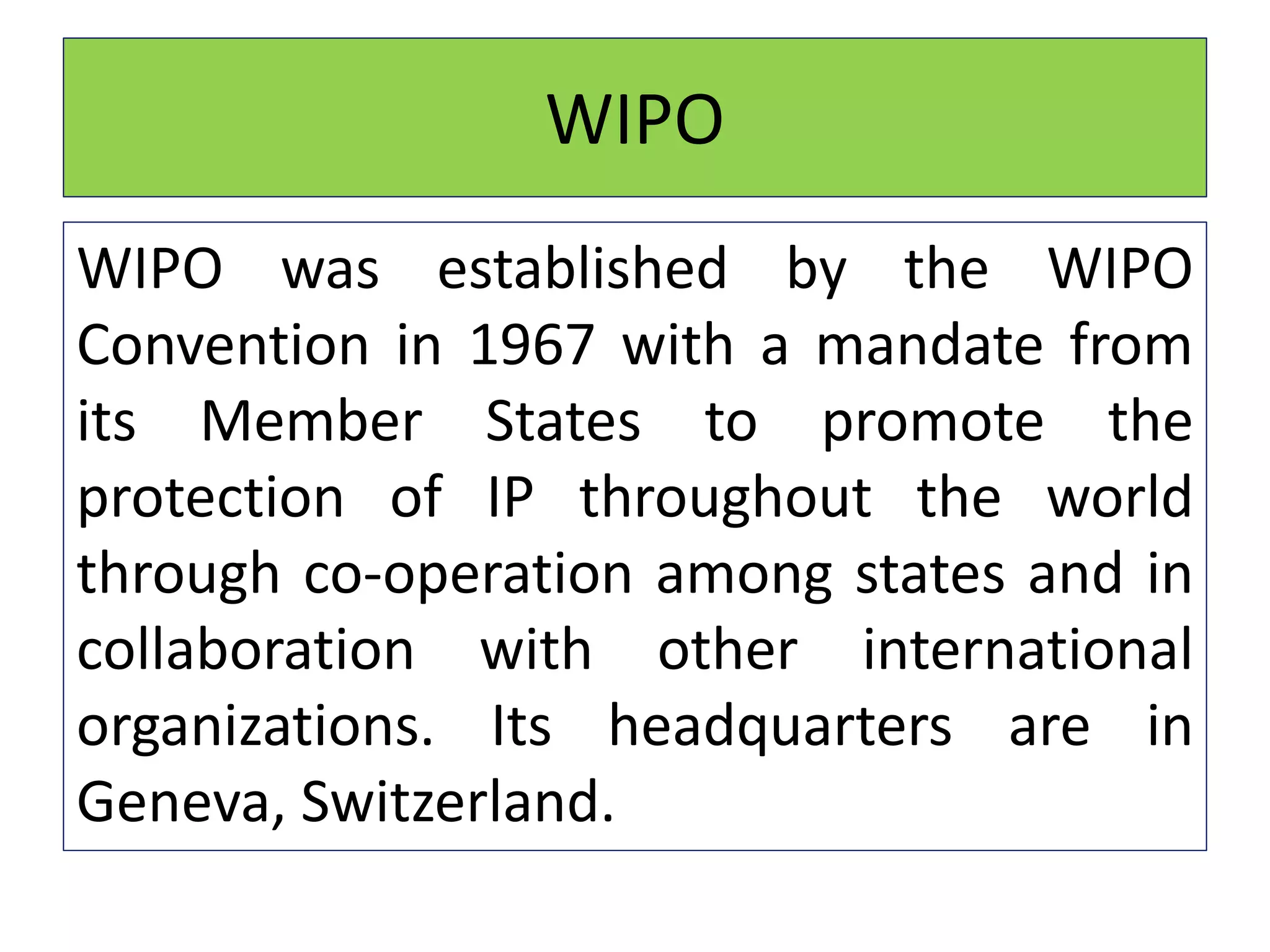 WIPO
WIPO was established by the WIPO
Convention in 1967 with a mandate from
its Member States to promote the
protection of IP throughout the world
through co-operation among states and in
collaboration with other international
organizations. Its headquarters are in
Geneva, Switzerland.
 