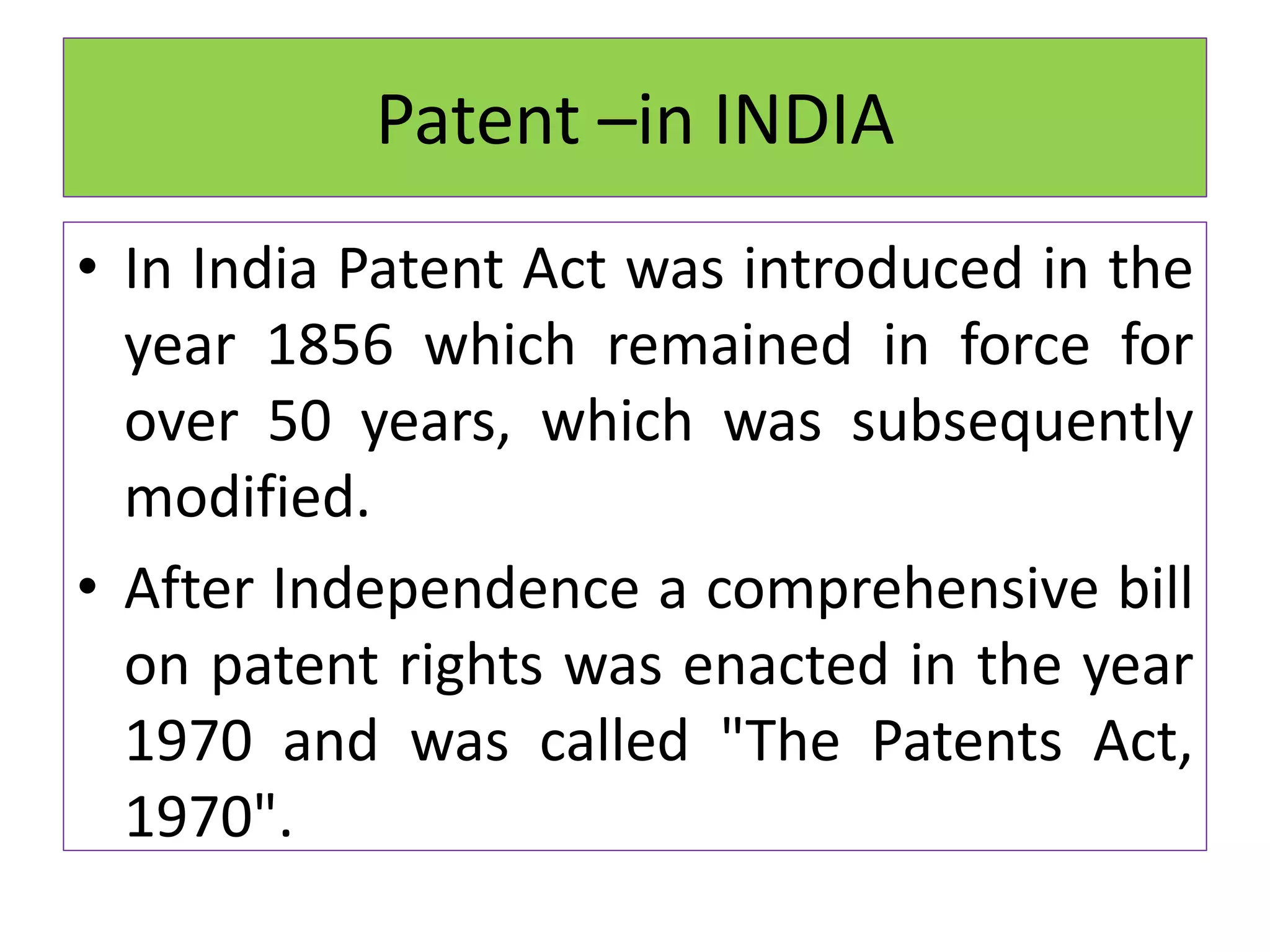 Patent –in INDIA
• In India Patent Act was introduced in the
year 1856 which remained in force for
over 50 years, which was subsequently
modified.
• After Independence a comprehensive bill
on patent rights was enacted in the year
1970 and was called "The Patents Act,
1970".
 