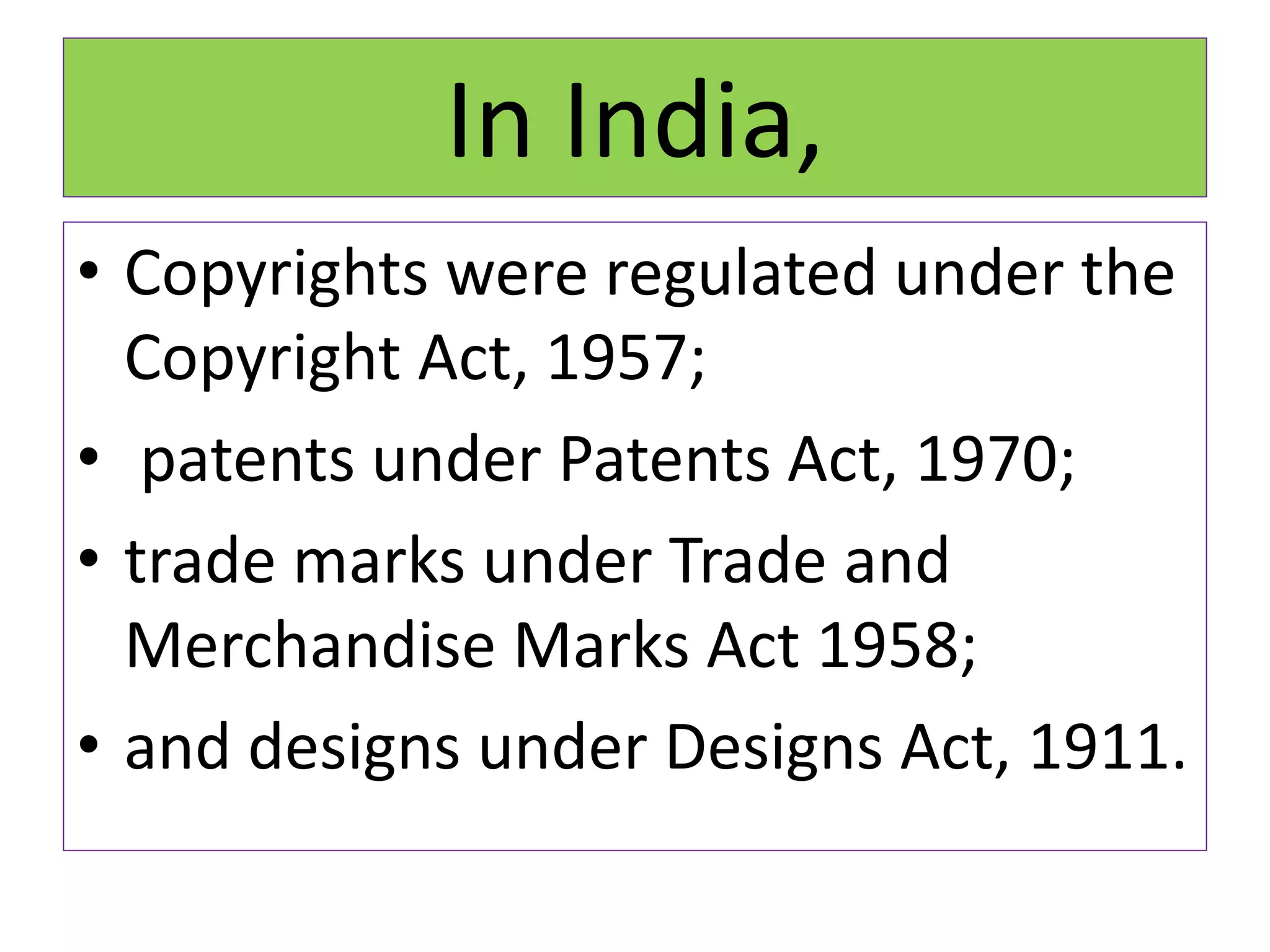 In India,
• Copyrights were regulated under the
Copyright Act, 1957;
• patents under Patents Act, 1970;
• trade marks under Trade and
Merchandise Marks Act 1958;
• and designs under Designs Act, 1911.
 