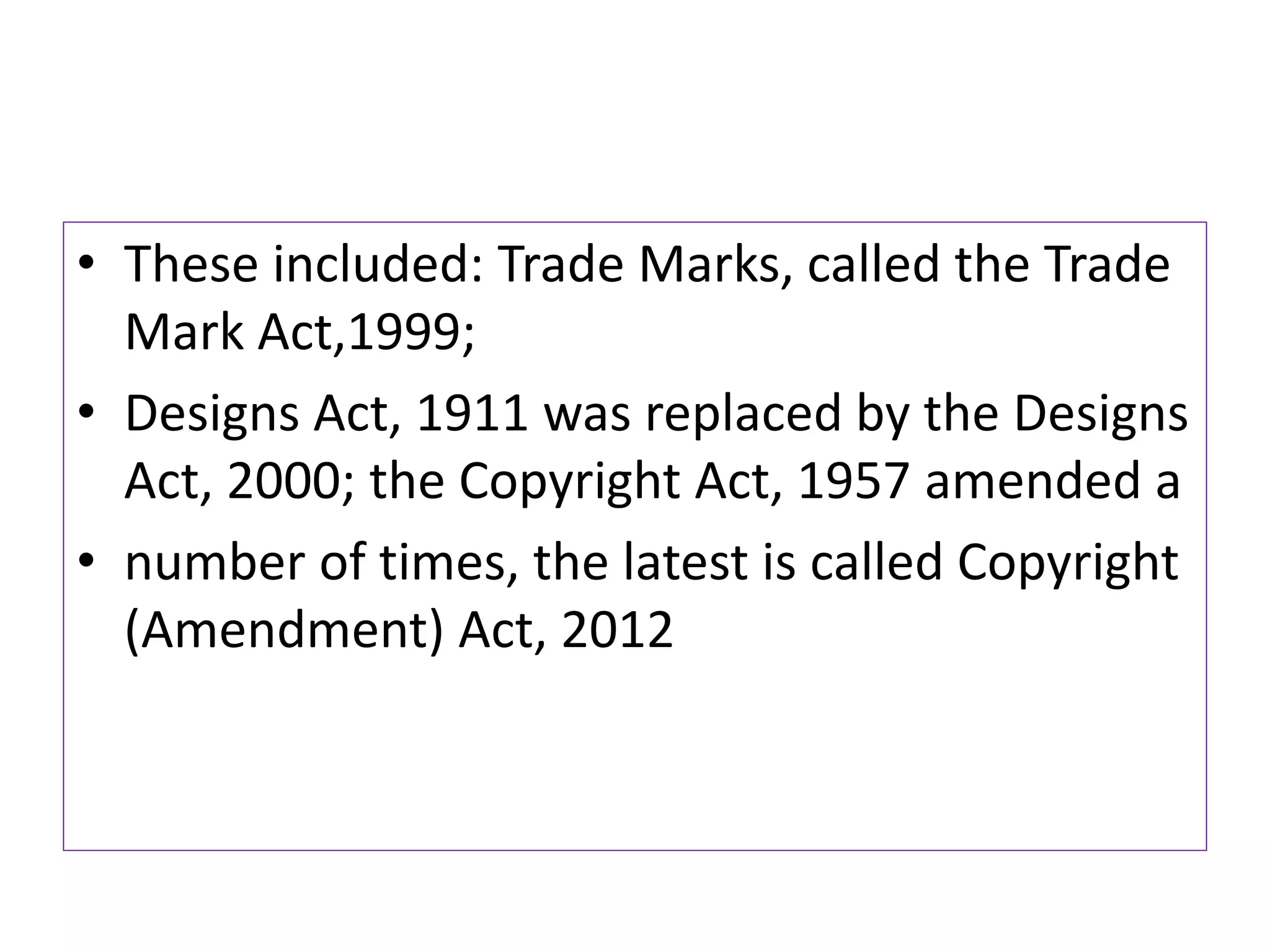 • These included: Trade Marks, called the Trade
Mark Act,1999;
• Designs Act, 1911 was replaced by the Designs
Act, 2000; the Copyright Act, 1957 amended a
• number of times, the latest is called Copyright
(Amendment) Act, 2012
 