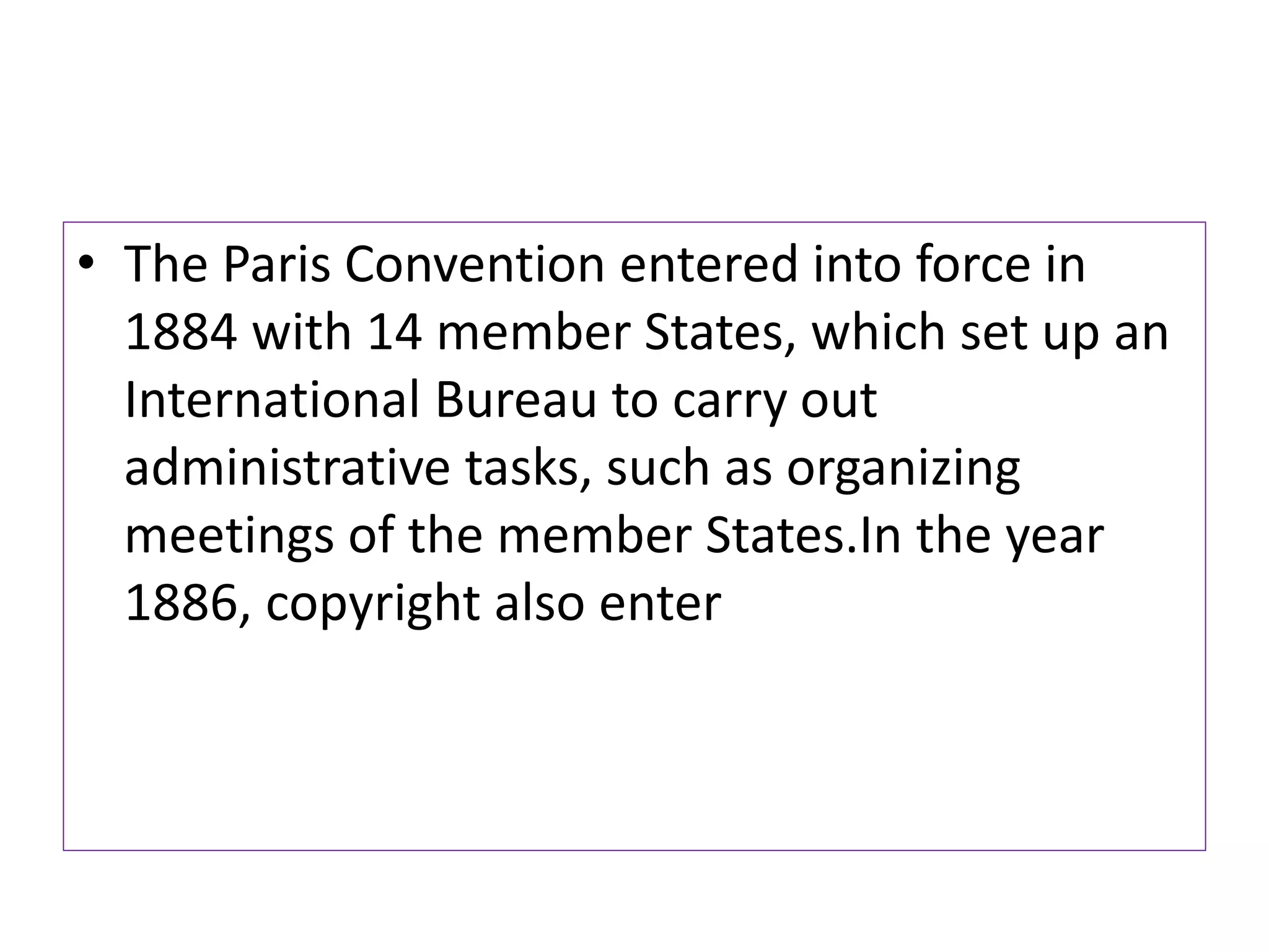 • The Paris Convention entered into force in
1884 with 14 member States, which set up an
International Bureau to carry out
administrative tasks, such as organizing
meetings of the member States.In the year
1886, copyright also enter
 