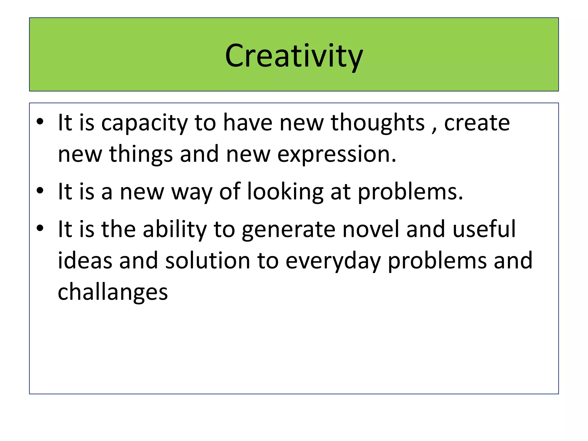 Creativity
• It is capacity to have new thoughts , create
new things and new expression.
• It is a new way of looking at problems.
• It is the ability to generate novel and useful
ideas and solution to everyday problems and
challanges
 