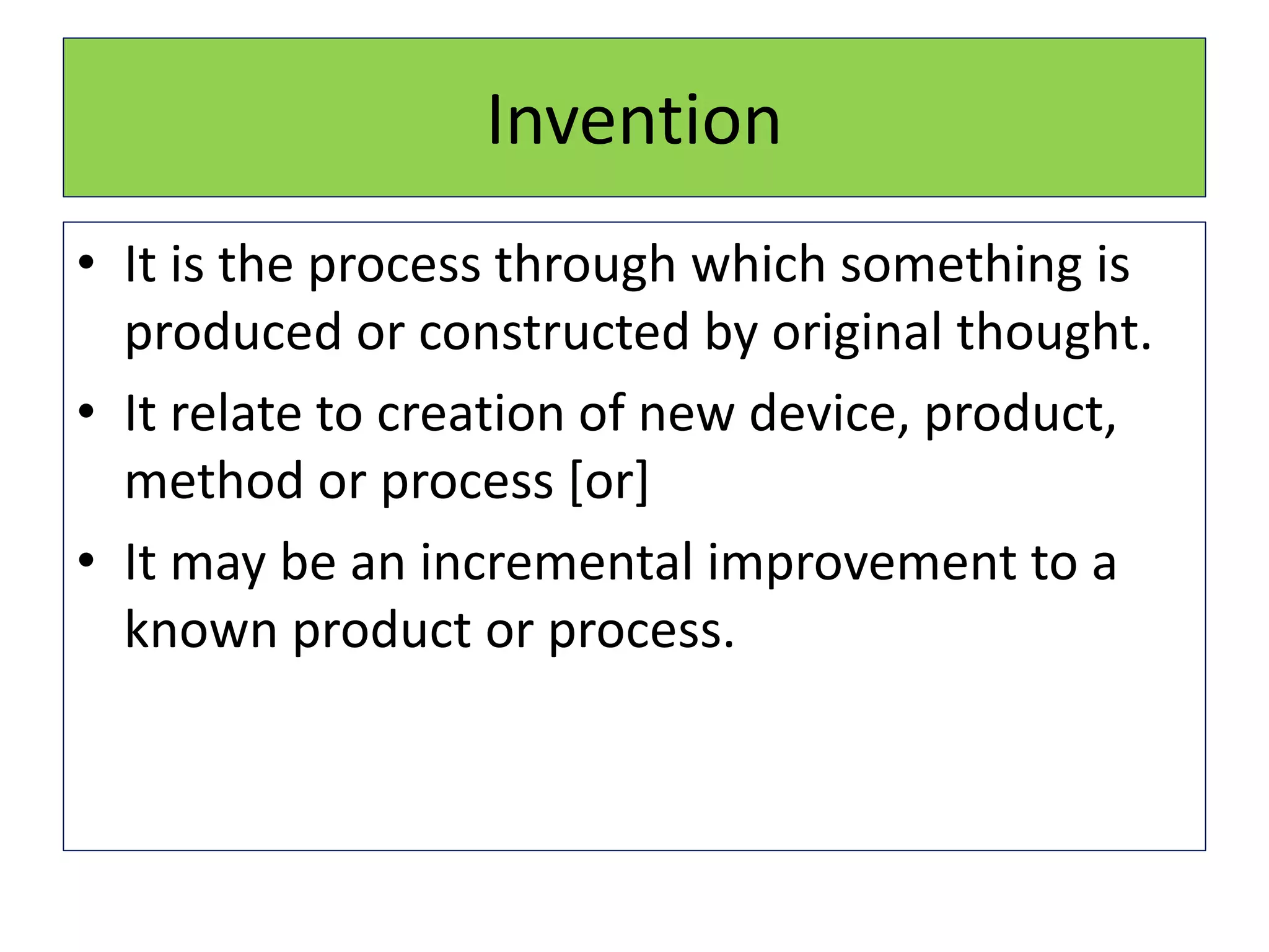 Invention
• It is the process through which something is
produced or constructed by original thought.
• It relate to creation of new device, product,
method or process [or]
• It may be an incremental improvement to a
known product or process.
 