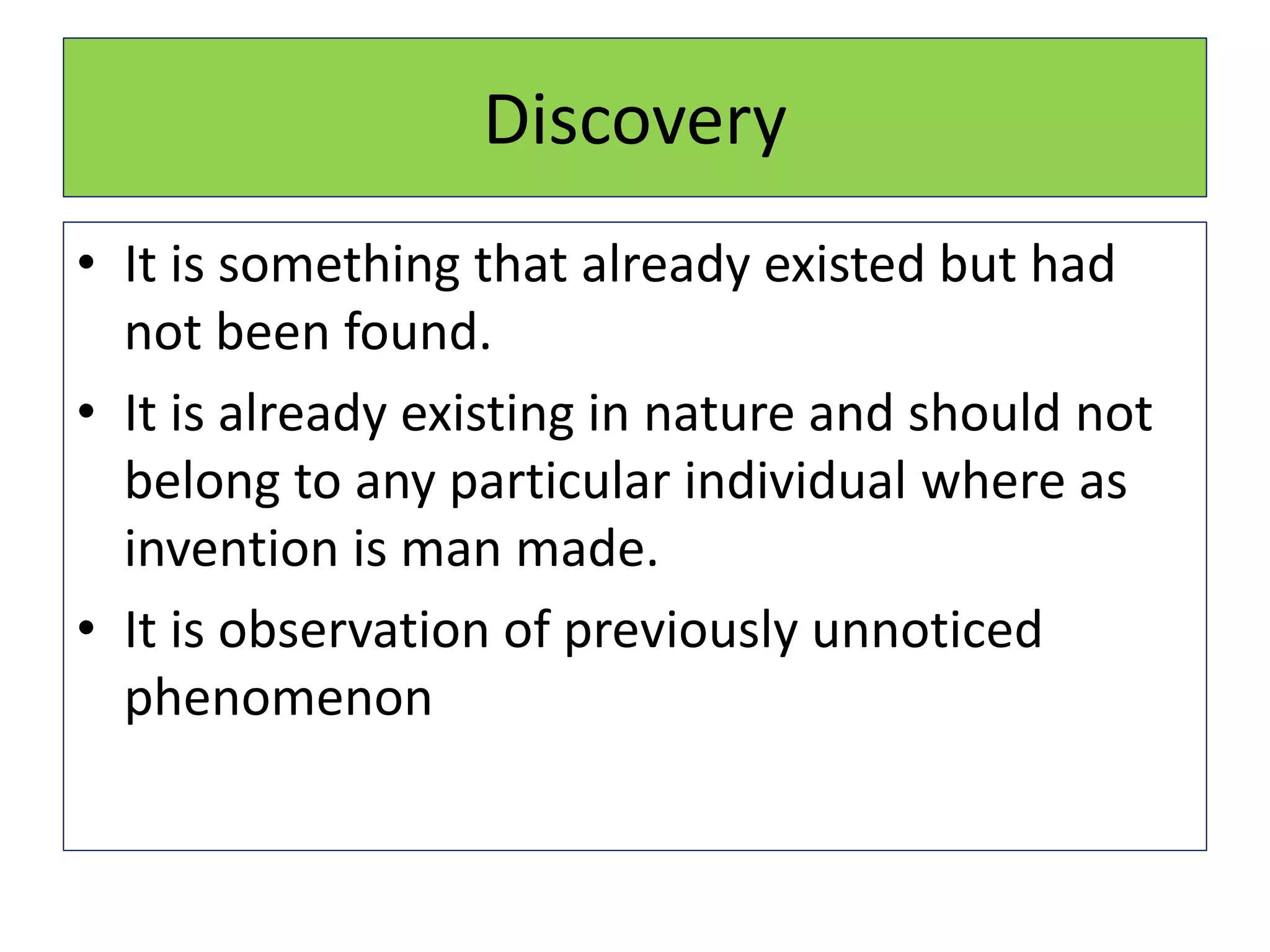 Discovery
• It is something that already existed but had
not been found.
• It is already existing in nature and should not
belong to any particular individual where as
invention is man made.
• It is observation of previously unnoticed
phenomenon
 
