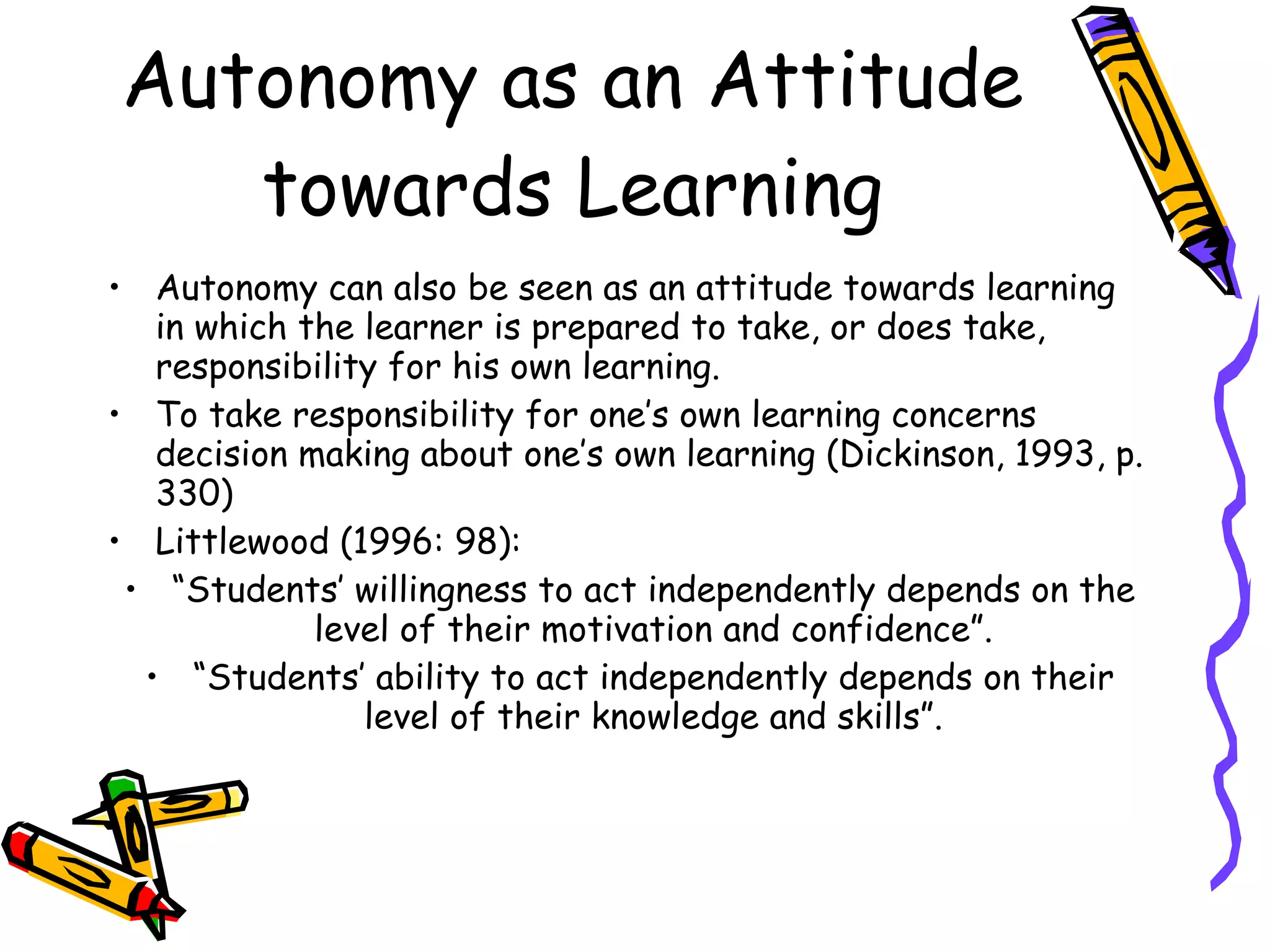 Autonomy as an Attitude
   towards Learning
• Autonomy can also be seen as an attitude towards learning
   in which the learner is prepared to take, or does take,
   responsibility for his own learning.
• To take responsibility for one’s own learning concerns
   decision making about one’s own learning (Dickinson, 1993, p.
   330)
• Littlewood (1996: 98):
 • “Students’ willingness to act independently depends on the
             level of their motivation and confidence”.
  • “Students’ ability to act independently depends on their
                level of their knowledge and skills”.
 