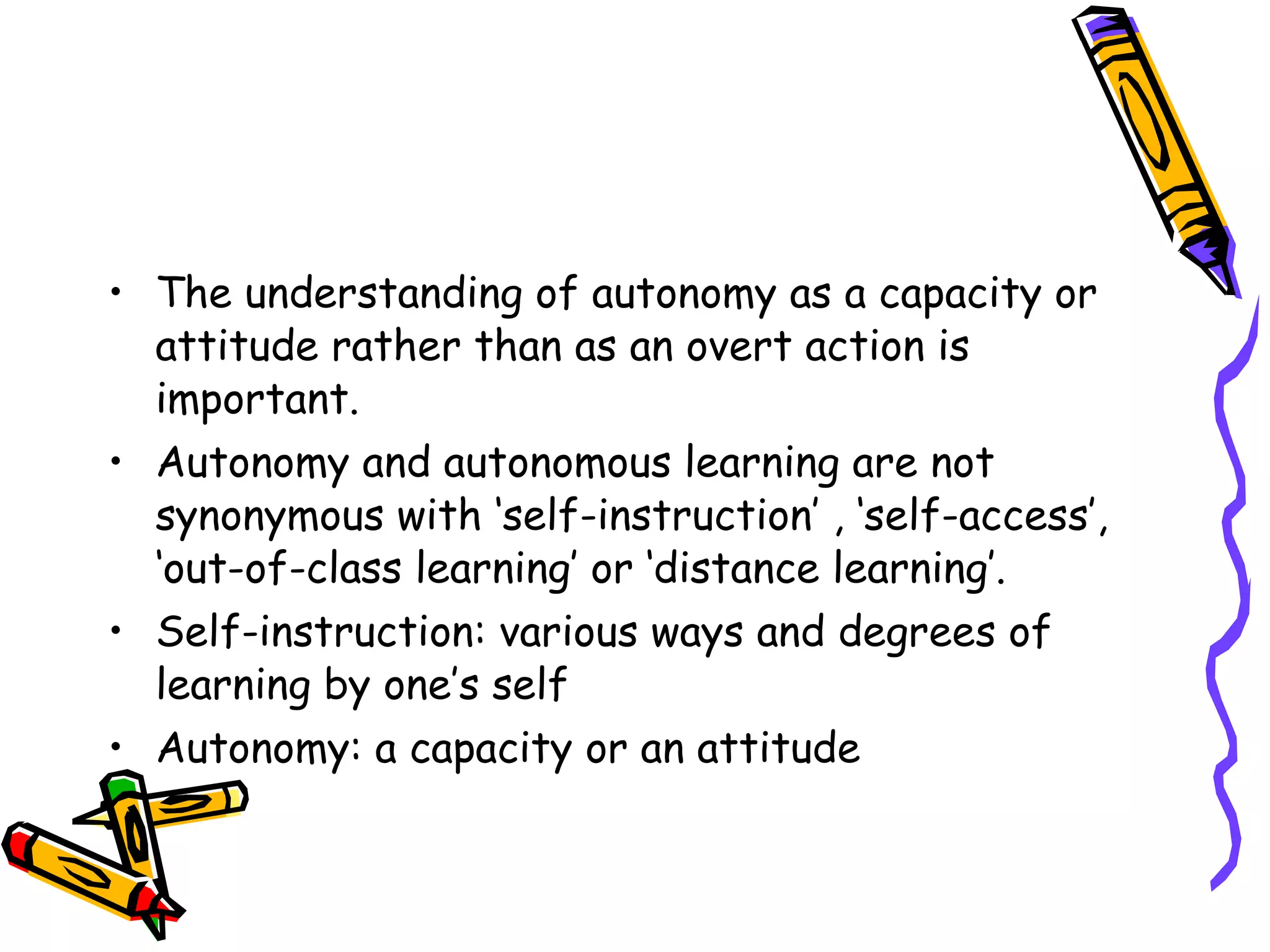 • The understanding of autonomy as a capacity or
  attitude rather than as an overt action is
  important.
• Autonomy and autonomous learning are not
  synonymous with ‘self-instruction’ , ‘self-access’,
  ‘out-of-class learning’ or ‘distance learning’.
• Self-instruction: various ways and degrees of
  learning by one’s self
• Autonomy: a capacity or an attitude
 