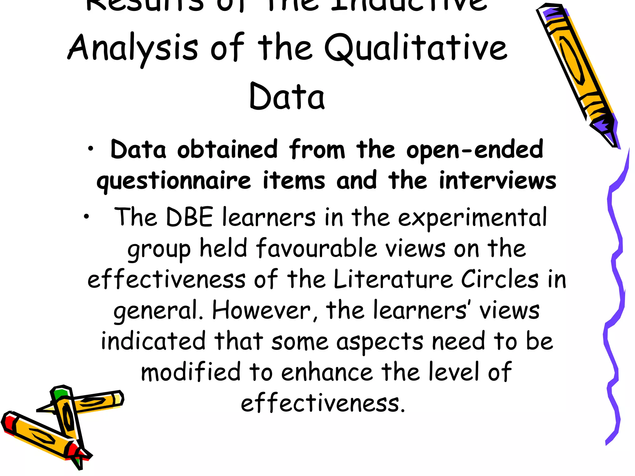 Results of the Inductive
Analysis of the Qualitative
           Data
 • Data obtained from the open-ended
   questionnaire items and the interviews
 • The DBE learners in the experimental
      group held favourable views on the
  effectiveness of the Literature Circles in
    general. However, the learners’ views
   indicated that some aspects need to be
       modified to enhance the level of
               effectiveness.
 