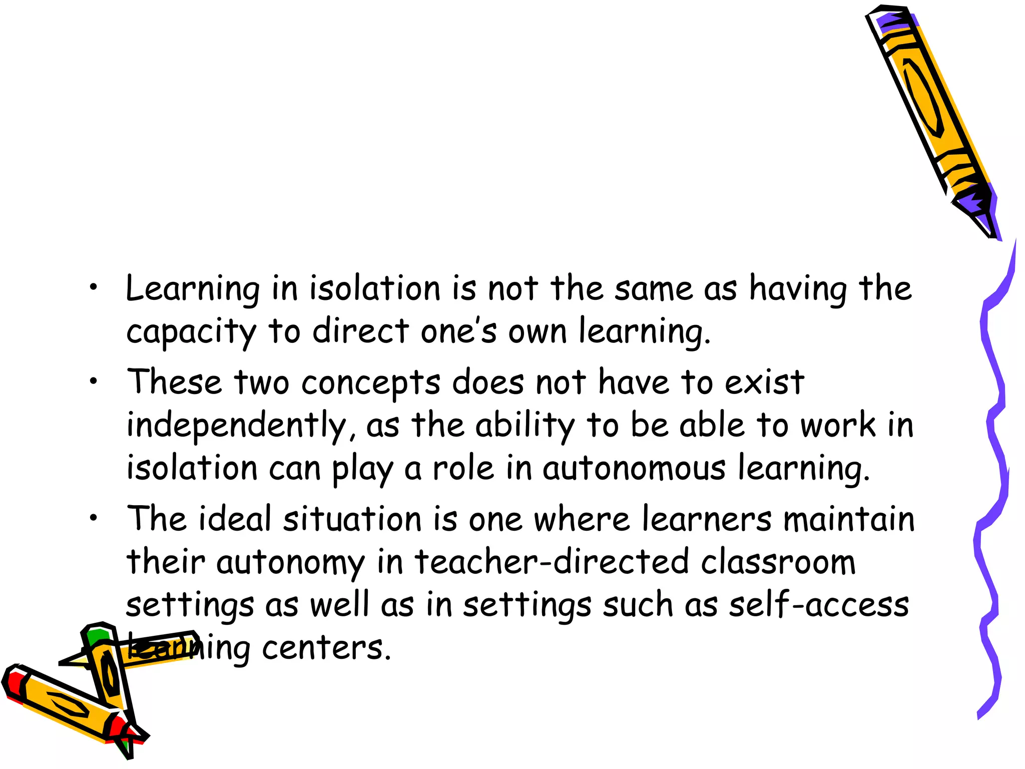 • Learning in isolation is not the same as having the
  capacity to direct one’s own learning.
• These two concepts does not have to exist
  independently, as the ability to be able to work in
  isolation can play a role in autonomous learning.
• The ideal situation is one where learners maintain
  their autonomy in teacher-directed classroom
  settings as well as in settings such as self-access
  learning centers.
 