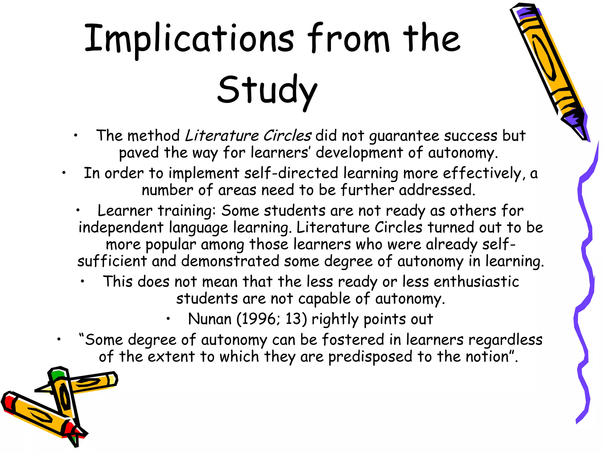 Implications from the
             Study
  •   The method Literature Circles did not guarantee success but
         paved the way for learners’ development of autonomy.
 • In order to implement self-directed learning more effectively, a
            number of areas need to be further addressed.
  • Learner training: Some students are not ready as others for
   independent language learning. Literature Circles turned out to be
       more popular among those learners who were already self-
   sufficient and demonstrated some degree of autonomy in learning.
   • This does not mean that the less ready or less enthusiastic
                 students are not capable of autonomy.
                • Nunan (1996; 13) rightly points out
• “Some degree of autonomy can be fostered in learners regardless
      of the extent to which they are predisposed to the notion”.
 
