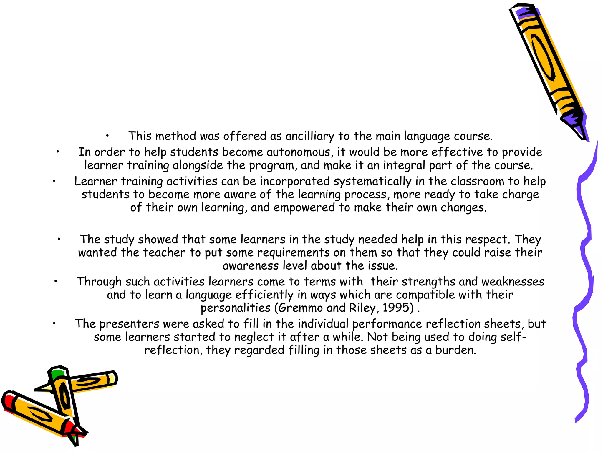 •   This method was offered as ancilliary to the main language course.
•        In order to help students become autonomous, it would be more effective to provide
          learner training alongside the program, and make it an integral part of the course.
•       Learner training activities can be incorporated systematically in the classroom to help
          students to become more aware of the learning process, more ready to take charge
                   of their own learning, and empowered to make their own changes.

    •    The study showed that some learners in the study needed help in this respect. They
        wanted the teacher to put some requirements on them so that they could raise their
                                    awareness level about the issue.
•       Through such activities learners come to terms with their strengths and weaknesses
              and to learn a language efficiently in ways which are compatible with their
                                personalities (Gremmo and Riley, 1995) .
•       The presenters were asked to fill in the individual performance reflection sheets, but
           some learners started to neglect it after a while. Not being used to doing self-
                     reflection, they regarded filling in those sheets as a burden.
 