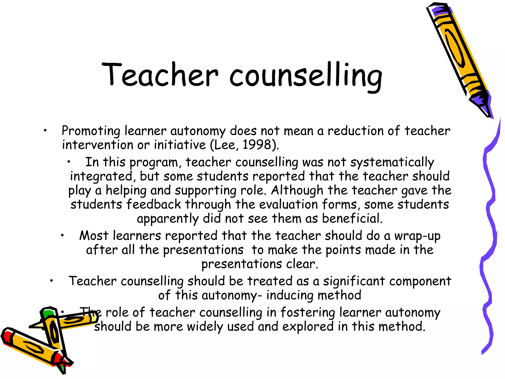 Teacher counselling
•     Promoting learner autonomy does not mean a reduction of teacher
      intervention or initiative (Lee, 1998).
       • In this program, teacher counselling was not systematically
        integrated, but some students reported that the teacher should
       play a helping and supporting role. Although the teacher gave the
        students feedback through the evaluation forms, some students
                    apparently did not see them as beneficial.
     • Most learners reported that the teacher should do a wrap-up
           after all the presentations to make the points made in the
                                presentations clear.
    • Teacher counselling should be treated as a significant component
                        of this autonomy- inducing method
     • The role of teacher counselling in fostering learner autonomy
            should be more widely used and explored in this method.
 