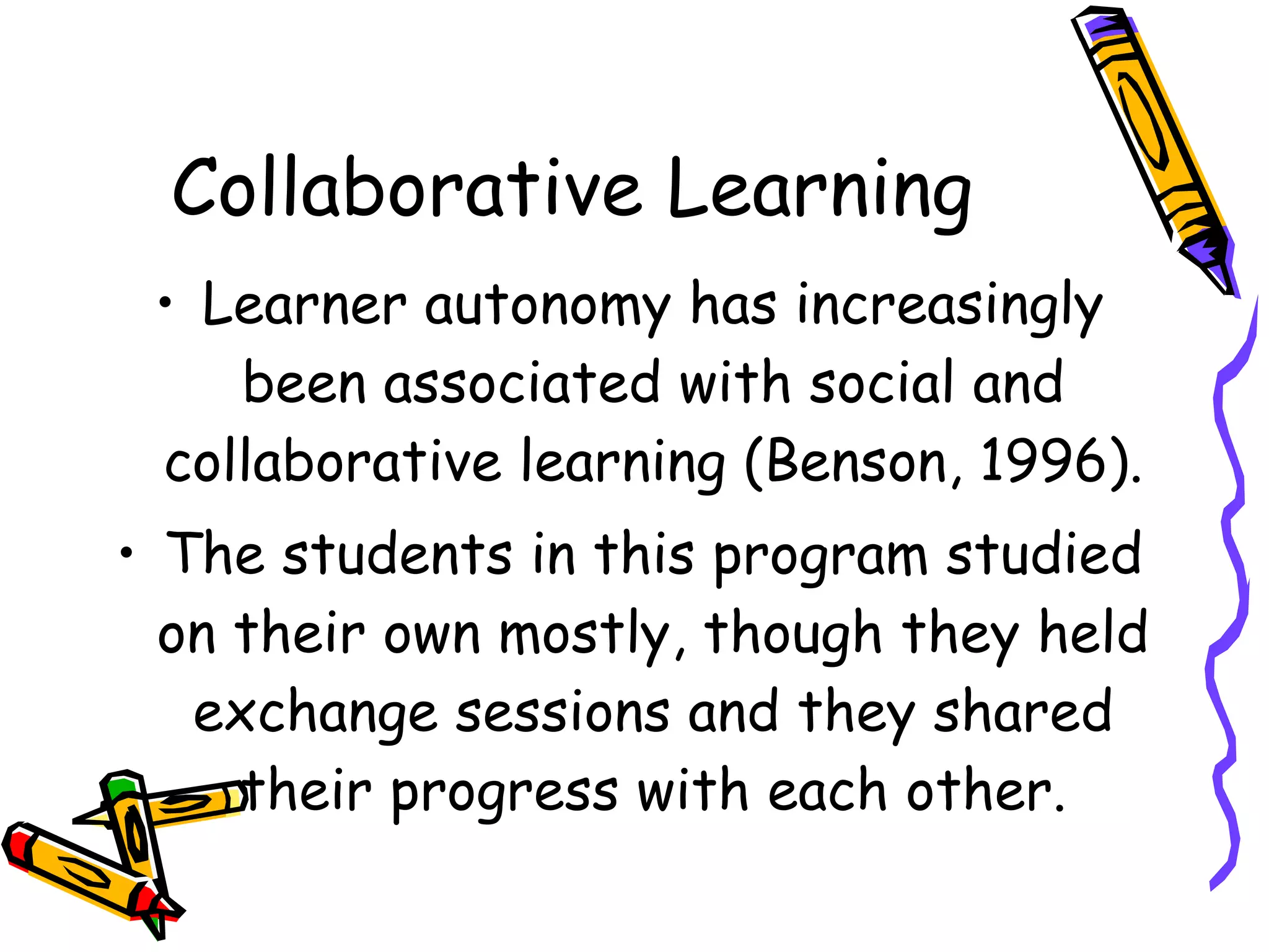 Collaborative Learning
 • Learner autonomy has increasingly
    been associated with social and
 collaborative learning (Benson, 1996).
• The students in this program studied
  on their own mostly, though they held
   exchange sessions and they shared
     their progress with each other.
 