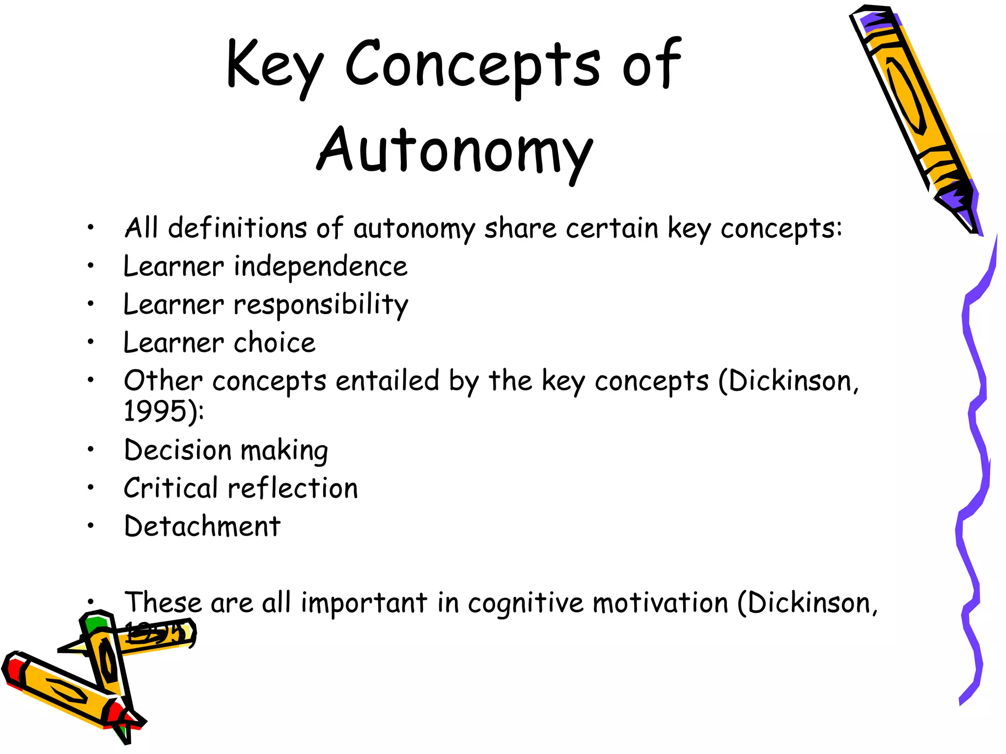 Key Concepts of
             Autonomy
• All definitions of autonomy share certain key concepts:
• Learner independence
• Learner responsibility
• Learner choice
• Other concepts entailed by the key concepts (Dickinson,
  1995):
• Decision making
• Critical reflection
• Detachment

• These are all important in cognitive motivation (Dickinson,
  1995)
 