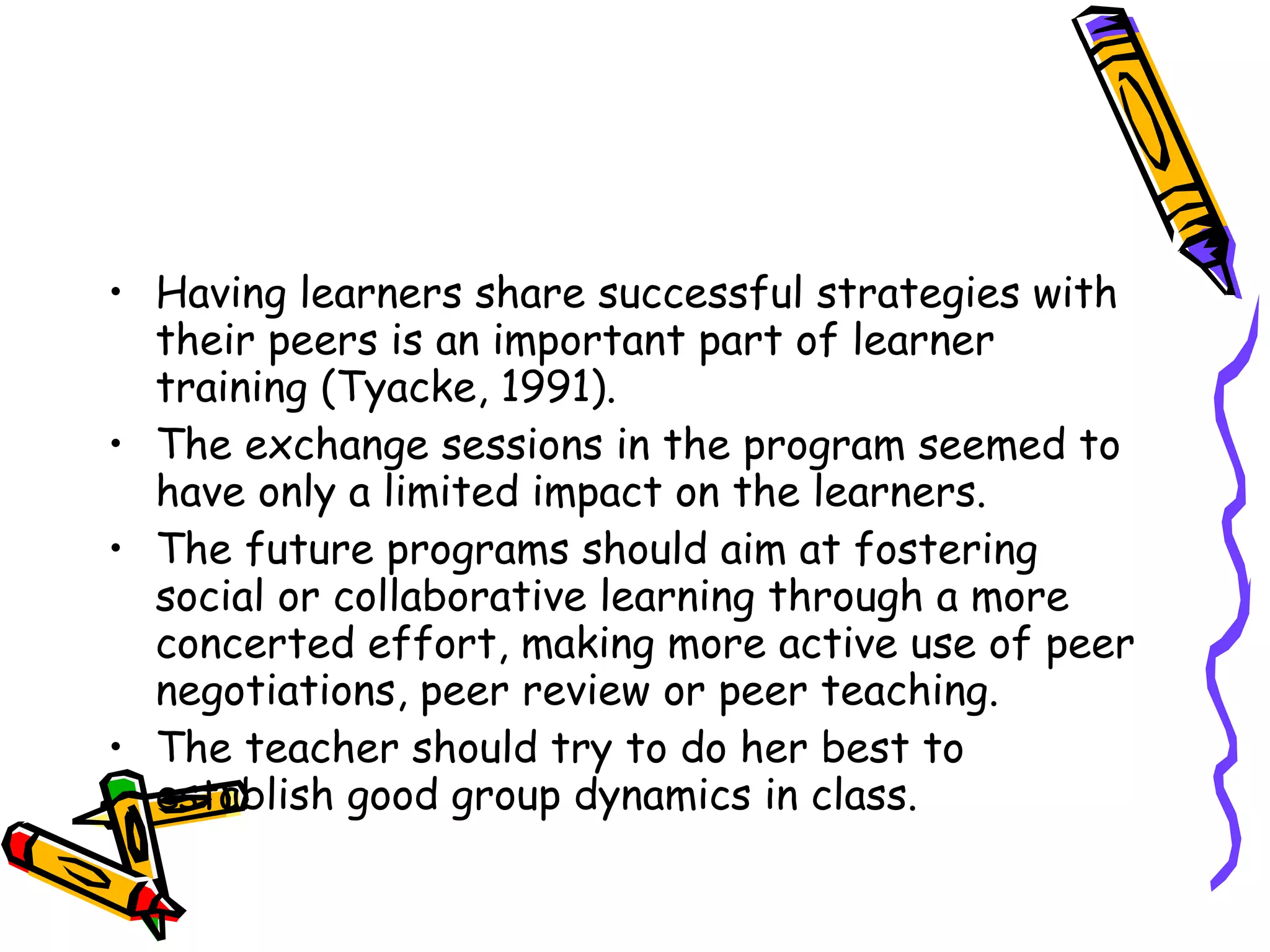 • Having learners share successful strategies with
  their peers is an important part of learner
  training (Tyacke, 1991).
• The exchange sessions in the program seemed to
  have only a limited impact on the learners.
• The future programs should aim at fostering
  social or collaborative learning through a more
  concerted effort, making more active use of peer
  negotiations, peer review or peer teaching.
• The teacher should try to do her best to
  establish good group dynamics in class.
 