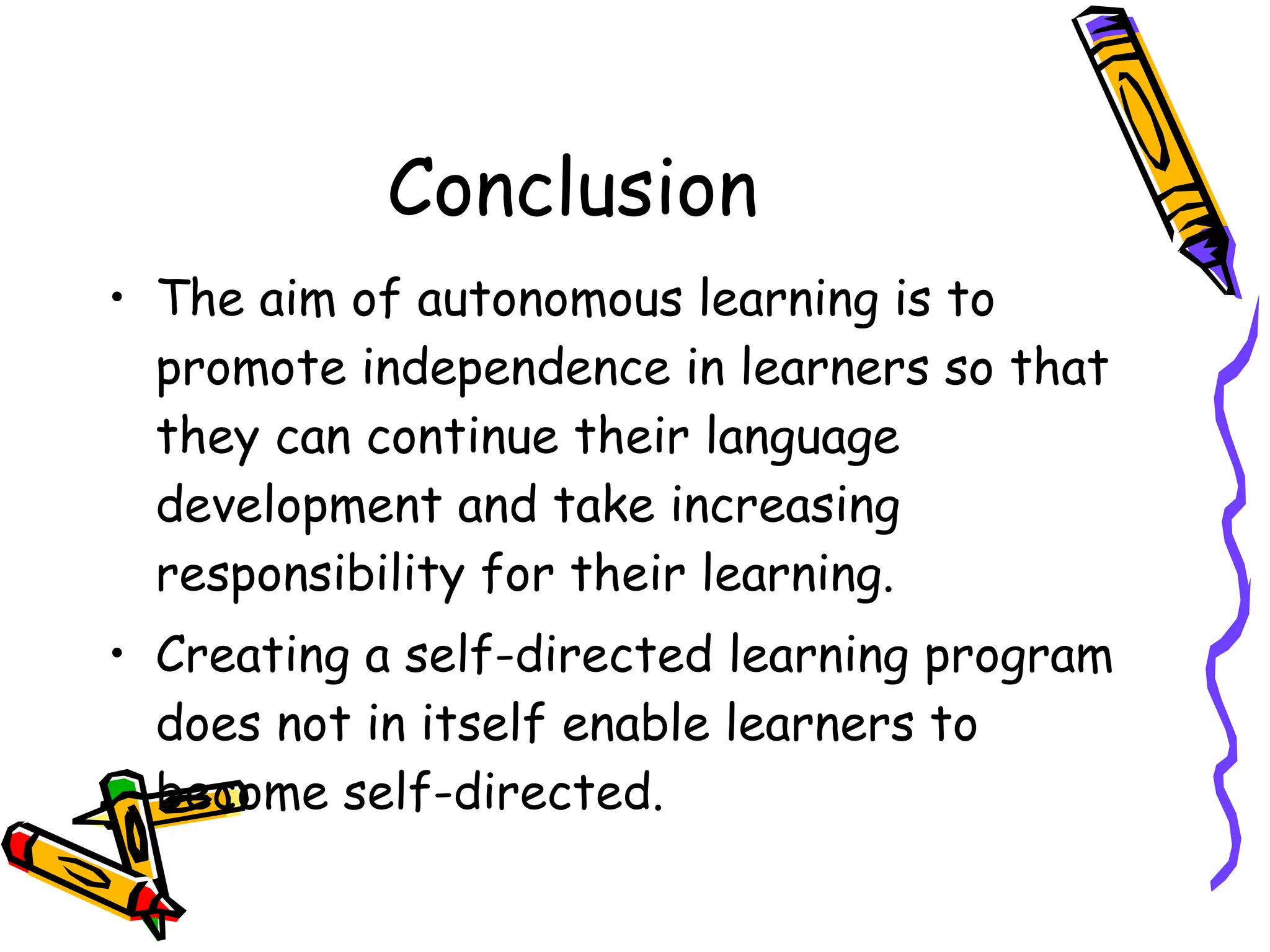 Conclusion
• The aim of autonomous learning is to
  promote independence in learners so that
  they can continue their language
  development and take increasing
  responsibility for their learning.
• Creating a self-directed learning program
  does not in itself enable learners to
  become self-directed.
 