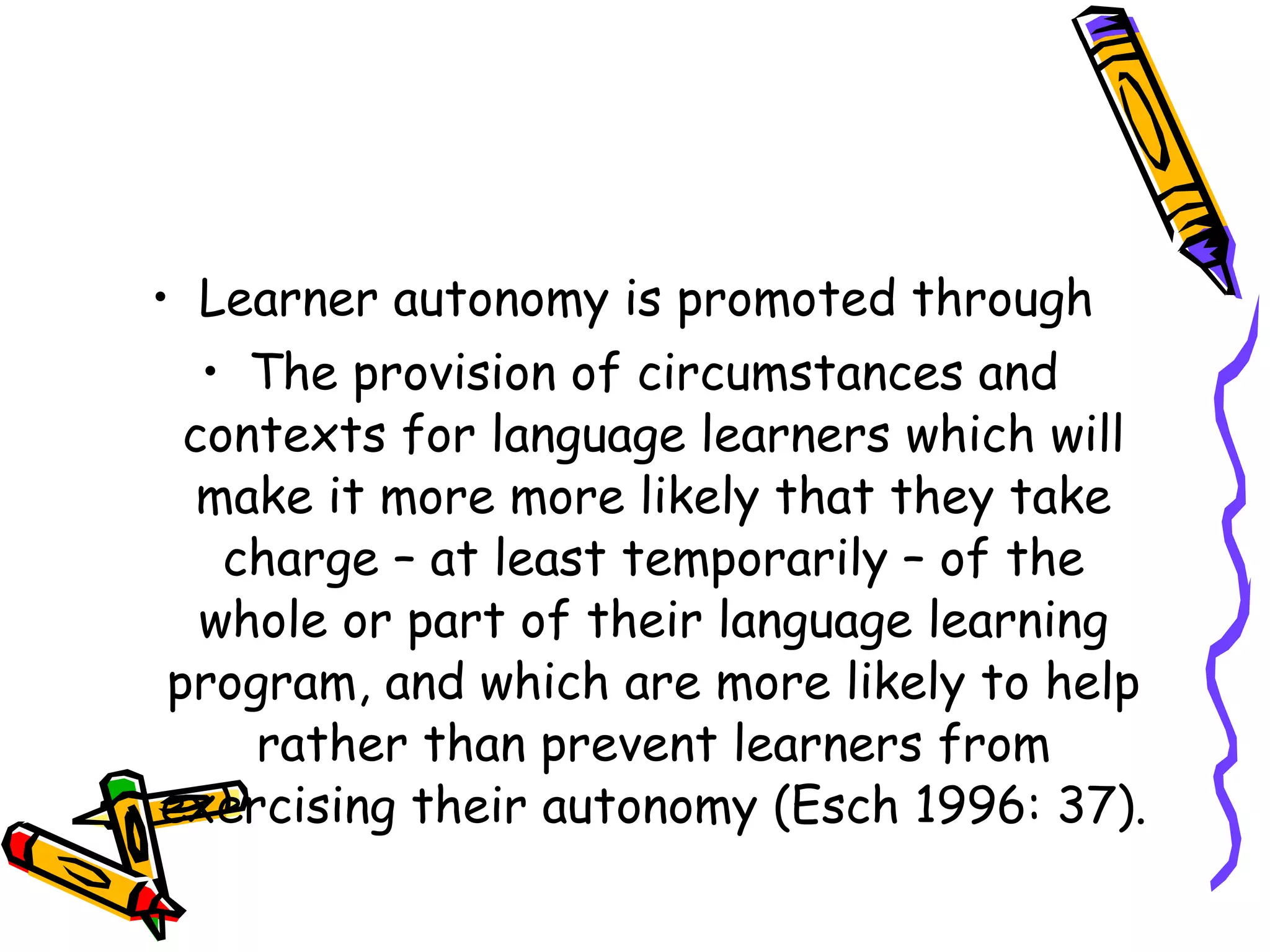 • Learner autonomy is promoted through
   • The provision of circumstances and
  contexts for language learners which will
   make it more more likely that they take
    charge – at least temporarily – of the
   whole or part of their language learning
 program, and which are more likely to help
     rather than prevent learners from
exercising their autonomy (Esch 1996: 37).
 