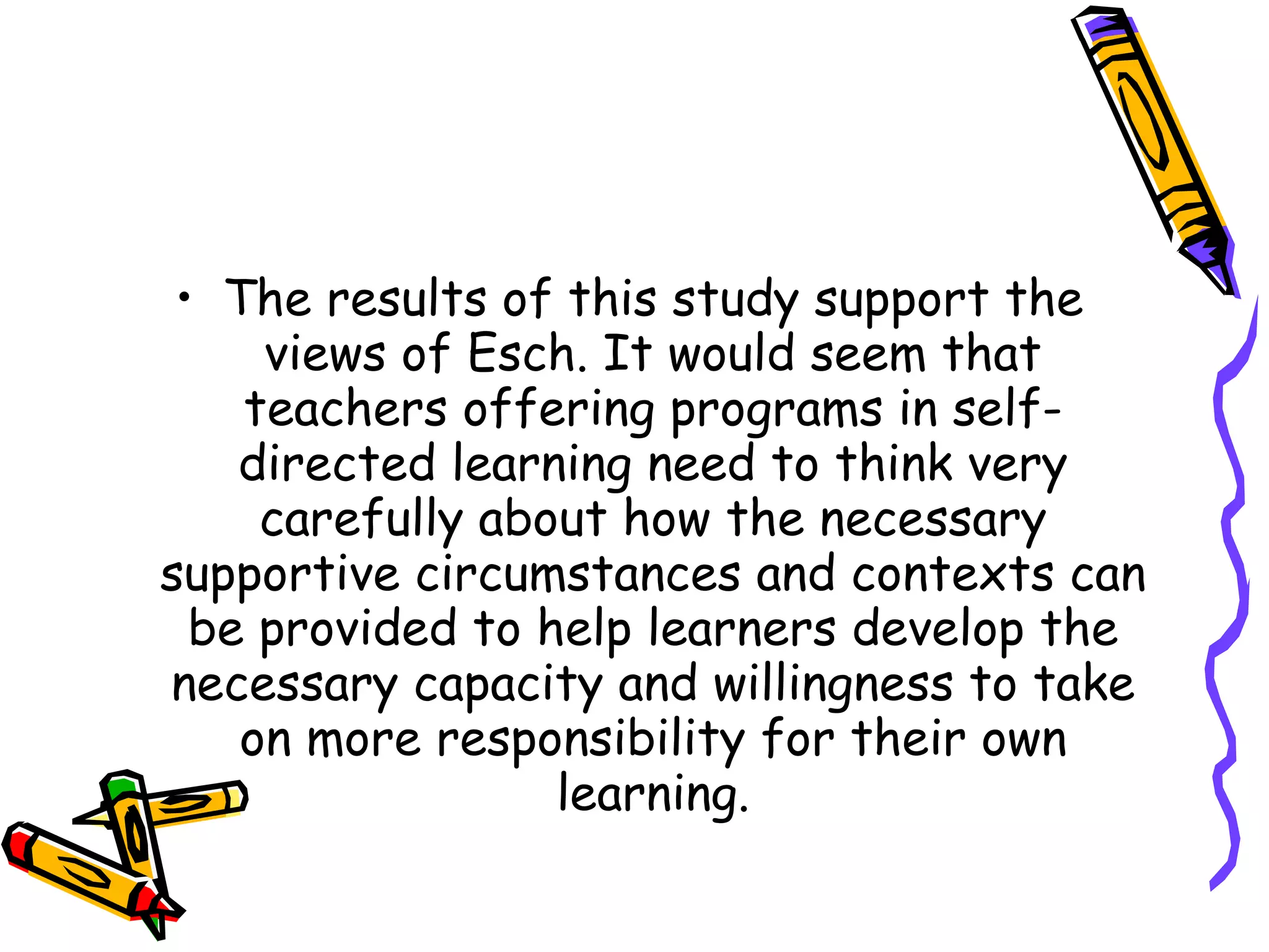 • The results of this study support the
     views of Esch. It would seem that
    teachers offering programs in self-
    directed learning need to think very
     carefully about how the necessary
supportive circumstances and contexts can
  be provided to help learners develop the
necessary capacity and willingness to take
    on more responsibility for their own
                  learning.
 