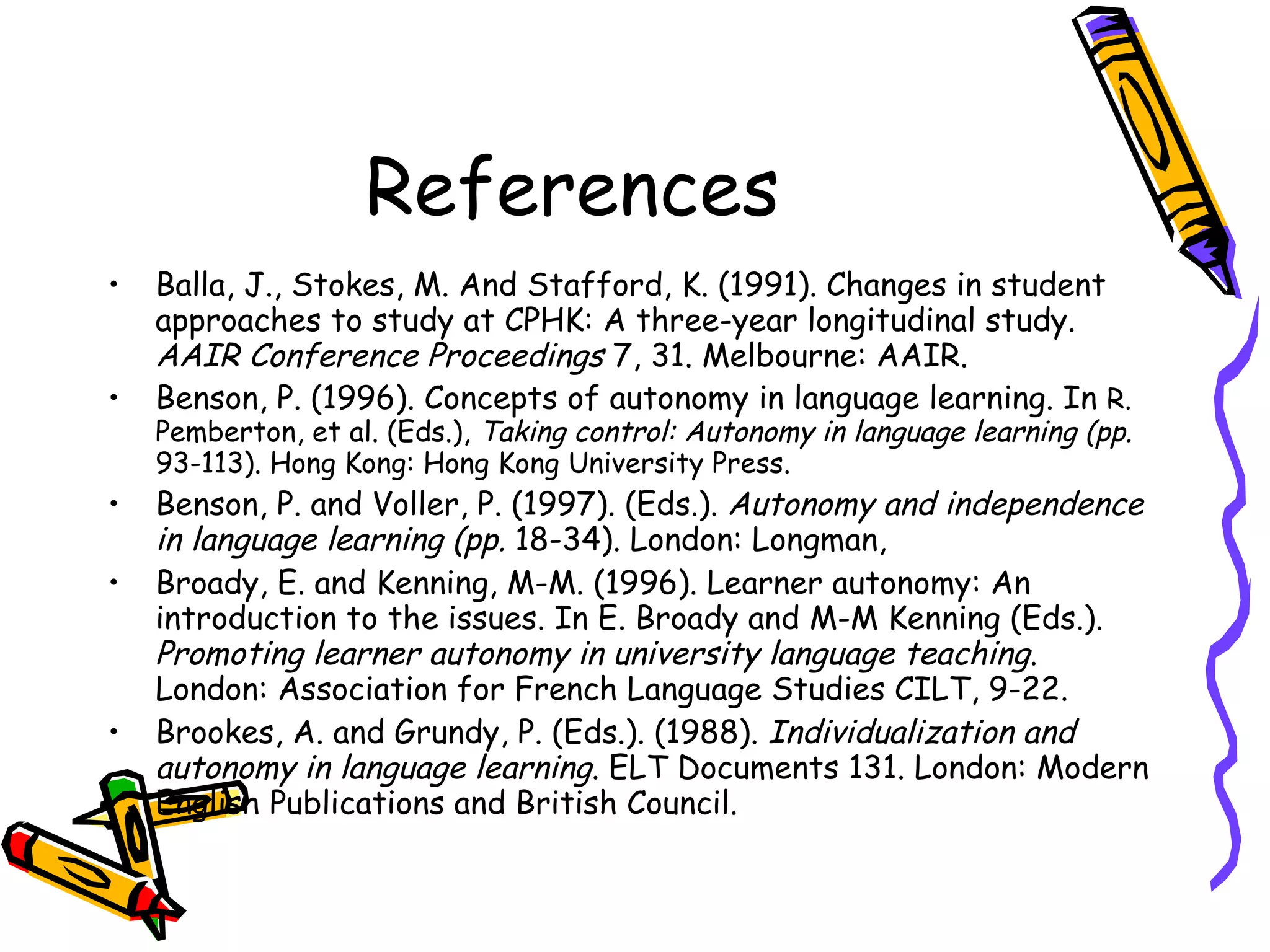 References
•   Balla, J., Stokes, M. And Stafford, K. (1991). Changes in student
    approaches to study at CPHK: A three-year longitudinal study.
    AAIR Conference Proceedings 7, 31. Melbourne: AAIR.
•   Benson, P. (1996). Concepts of autonomy in language learning. In R.
    Pemberton, et al. (Eds.), Taking control: Autonomy in language learning (pp.
    93-113). Hong Kong: Hong Kong University Press.
•   Benson, P. and Voller, P. (1997). (Eds.). Autonomy and independence
    in language learning (pp. 18-34). London: Longman,
•   Broady, E. and Kenning, M-M. (1996). Learner autonomy: An
    introduction to the issues. In E. Broady and M-M Kenning (Eds.).
    Promoting learner autonomy in university language teaching.
    London: Association for French Language Studies CILT, 9-22.
•   Brookes, A. and Grundy, P. (Eds.). (1988). Individualization and
    autonomy in language learning. ELT Documents 131. London: Modern
    English Publications and British Council.
 