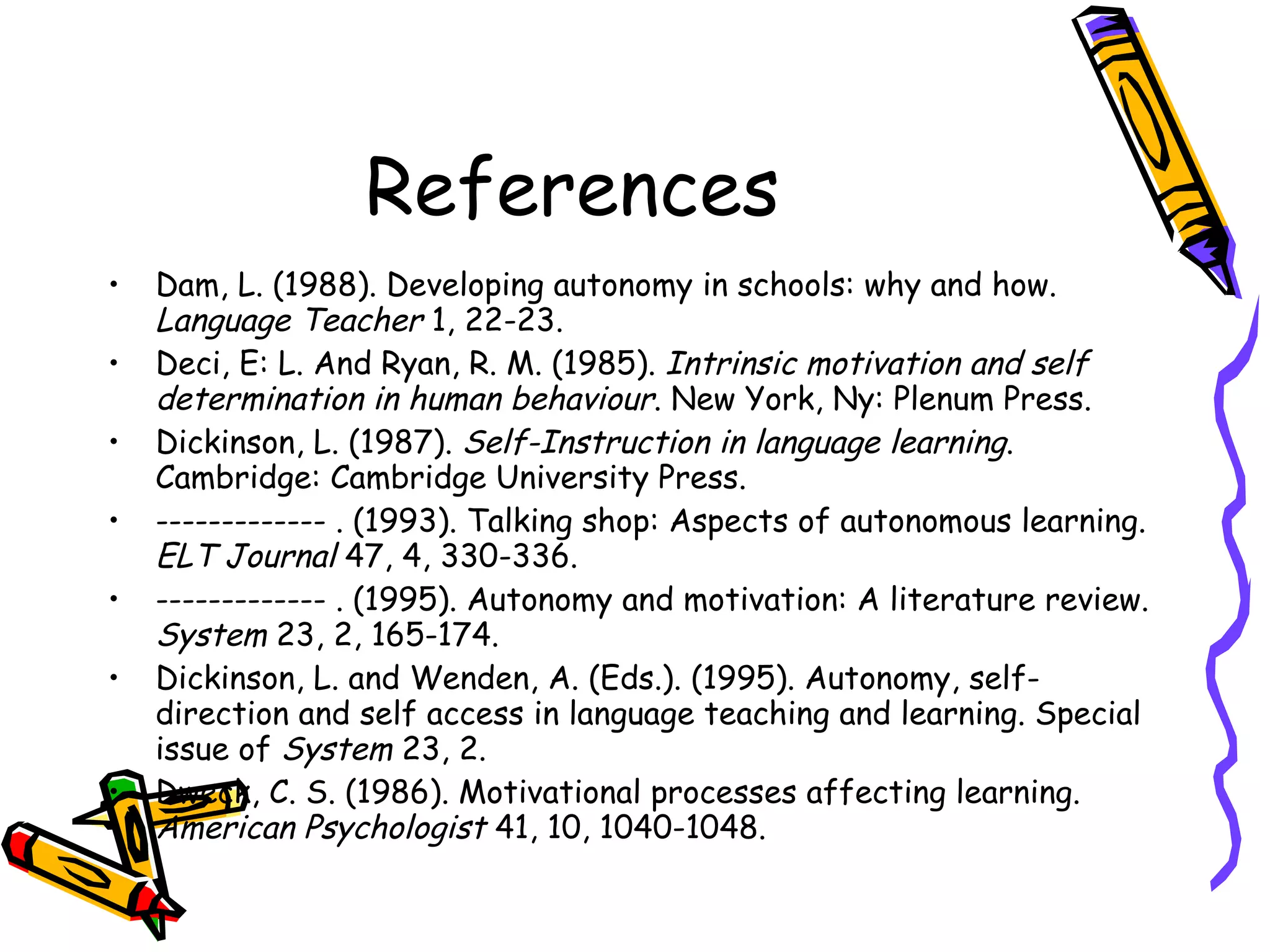 References
•   Dam, L. (1988). Developing autonomy in schools: why and how.
    Language Teacher 1, 22-23.
•   Deci, E: L. And Ryan, R. M. (1985). Intrinsic motivation and self
    determination in human behaviour. New York, Ny: Plenum Press.
•   Dickinson, L. (1987). Self-Instruction in language learning.
    Cambridge: Cambridge University Press.
•   ------------- . (1993). Talking shop: Aspects of autonomous learning.
    ELT Journal 47, 4, 330-336.
•   ------------- . (1995). Autonomy and motivation: A literature review.
    System 23, 2, 165-174.
•   Dickinson, L. and Wenden, A. (Eds.). (1995). Autonomy, self-
    direction and self access in language teaching and learning. Special
    issue of System 23, 2.
•   Dweck, C. S. (1986). Motivational processes affecting learning.
    American Psychologist 41, 10, 1040-1048.
 