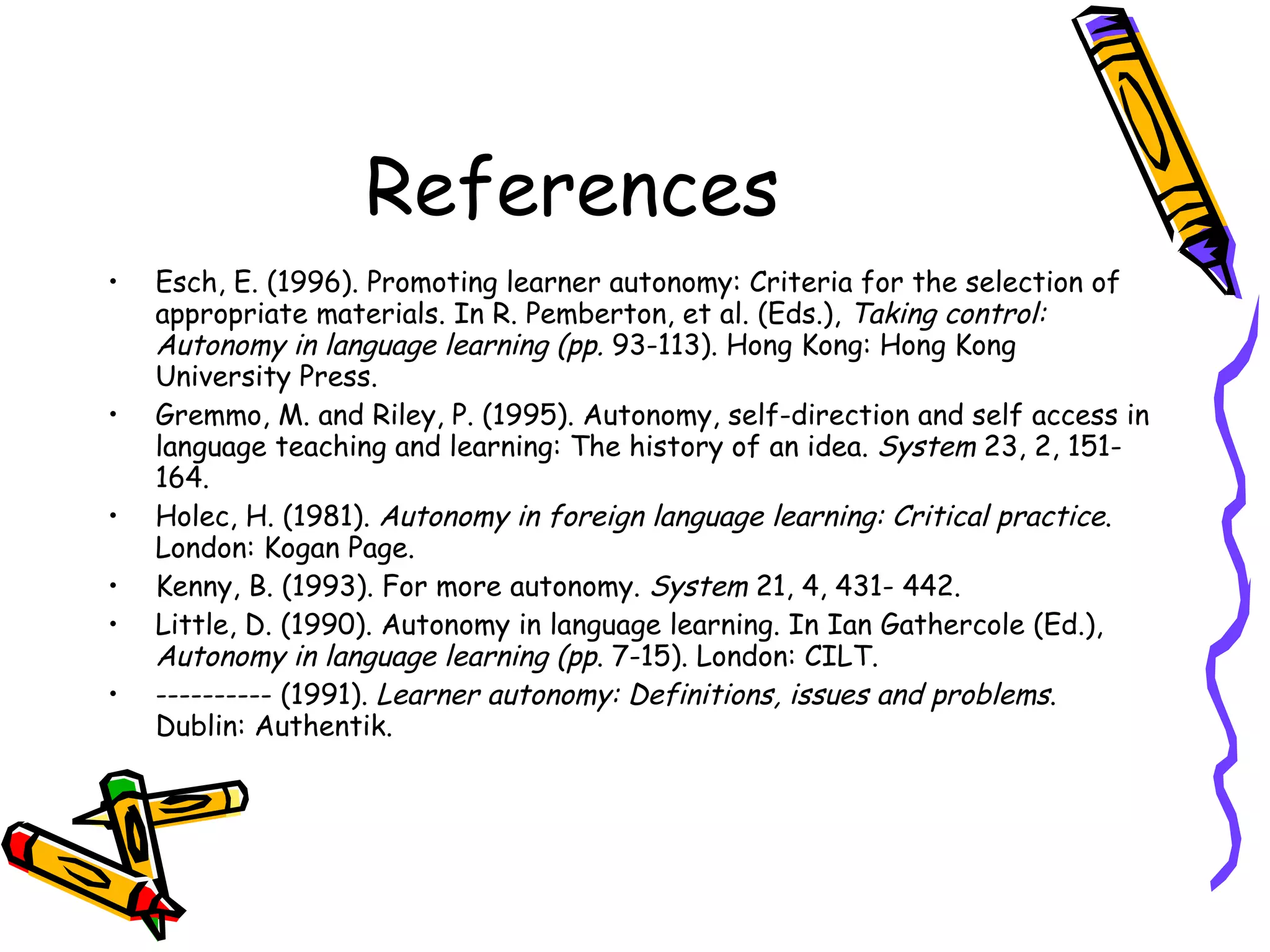 References
•   Esch, E. (1996). Promoting learner autonomy: Criteria for the selection of
    appropriate materials. In R. Pemberton, et al. (Eds.), Taking control:
    Autonomy in language learning (pp. 93-113). Hong Kong: Hong Kong
    University Press.
•   Gremmo, M. and Riley, P. (1995). Autonomy, self-direction and self access in
    language teaching and learning: The history of an idea. System 23, 2, 151-
    164.
•   Holec, H. (1981). Autonomy in foreign language learning: Critical practice.
    London: Kogan Page.
•   Kenny, B. (1993). For more autonomy. System 21, 4, 431- 442.
•   Little, D. (1990). Autonomy in language learning. In Ian Gathercole (Ed.),
    Autonomy in language learning (pp. 7-15). London: CILT.
•   ---------- (1991). Learner autonomy: Definitions, issues and problems.
    Dublin: Authentik.
 
