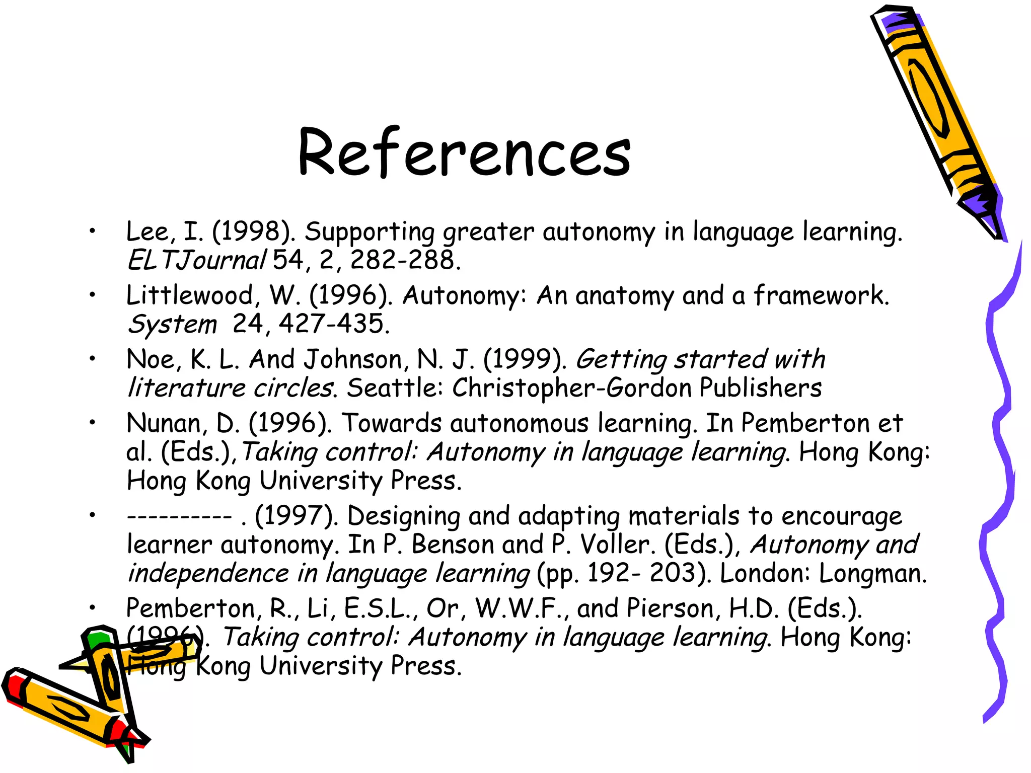 References
•   Lee, I. (1998). Supporting greater autonomy in language learning.
    ELTJournal 54, 2, 282-288.
•   Littlewood, W. (1996). Autonomy: An anatomy and a framework.
    System 24, 427-435.
•   Noe, K. L. And Johnson, N. J. (1999). Getting started with
    literature circles. Seattle: Christopher-Gordon Publishers
•   Nunan, D. (1996). Towards autonomous learning. In Pemberton et
    al. (Eds.),Taking control: Autonomy in language learning. Hong Kong:
    Hong Kong University Press.
•   ---------- . (1997). Designing and adapting materials to encourage
    learner autonomy. In P. Benson and P. Voller. (Eds.), Autonomy and
    independence in language learning (pp. 192- 203). London: Longman.
•   Pemberton, R., Li, E.S.L., Or, W.W.F., and Pierson, H.D. (Eds.).
    (1996). Taking control: Autonomy in language learning. Hong Kong:
    Hong Kong University Press.
 