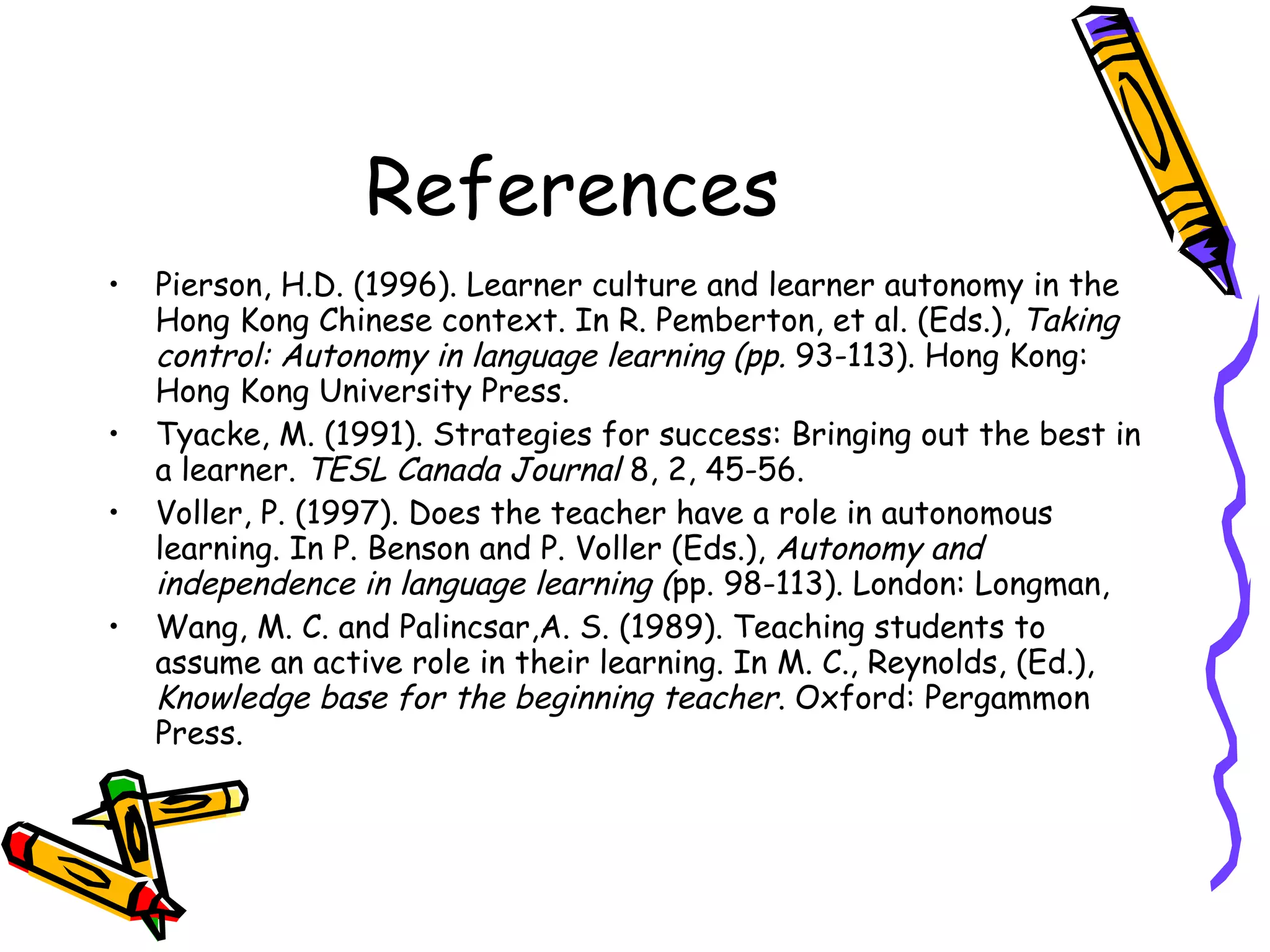 References
•   Pierson, H.D. (1996). Learner culture and learner autonomy in the
    Hong Kong Chinese context. In R. Pemberton, et al. (Eds.), Taking
    control: Autonomy in language learning (pp. 93-113). Hong Kong:
    Hong Kong University Press.
•   Tyacke, M. (1991). Strategies for success: Bringing out the best in
    a learner. TESL Canada Journal 8, 2, 45-56.
•   Voller, P. (1997). Does the teacher have a role in autonomous
    learning. In P. Benson and P. Voller (Eds.), Autonomy and
    independence in language learning (pp. 98-113). London: Longman,
•   Wang, M. C. and Palincsar,A. S. (1989). Teaching students to
    assume an active role in their learning. In M. C., Reynolds, (Ed.),
    Knowledge base for the beginning teacher. Oxford: Pergammon
    Press.
 
