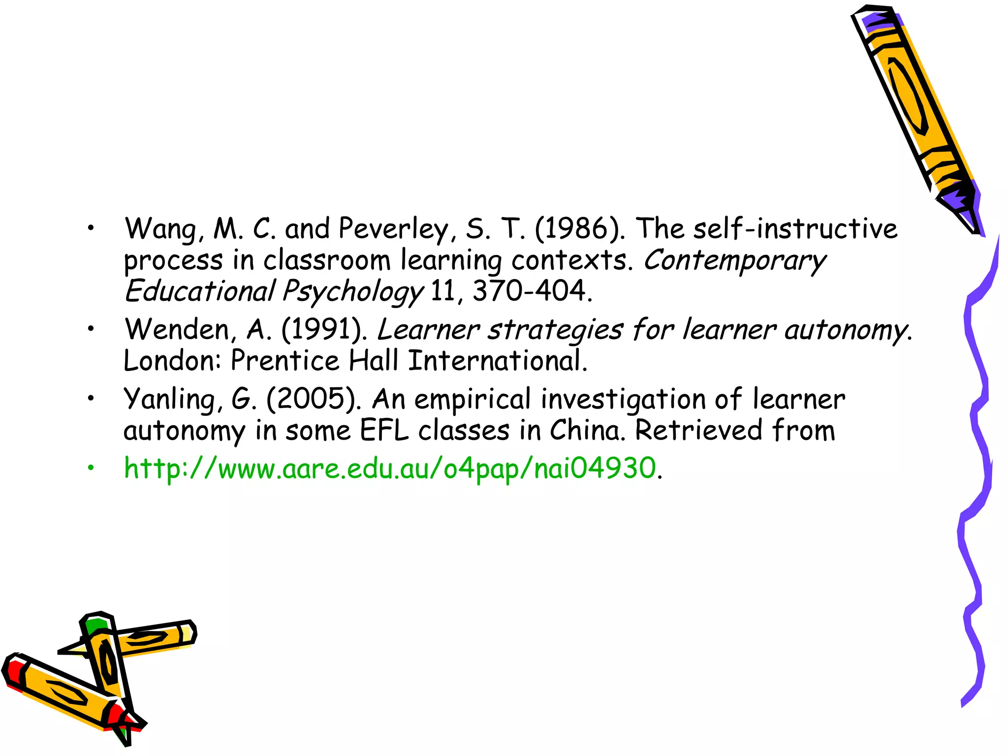 • Wang, M. C. and Peverley, S. T. (1986). The self-instructive
  process in classroom learning contexts. Contemporary
  Educational Psychology 11, 370-404.
• Wenden, A. (1991). Learner strategies for learner autonomy.
  London: Prentice Hall International.
• Yanling, G. (2005). An empirical investigation of learner
  autonomy in some EFL classes in China. Retrieved from
• http://www.aare.edu.au/o4pap/nai04930.
 
