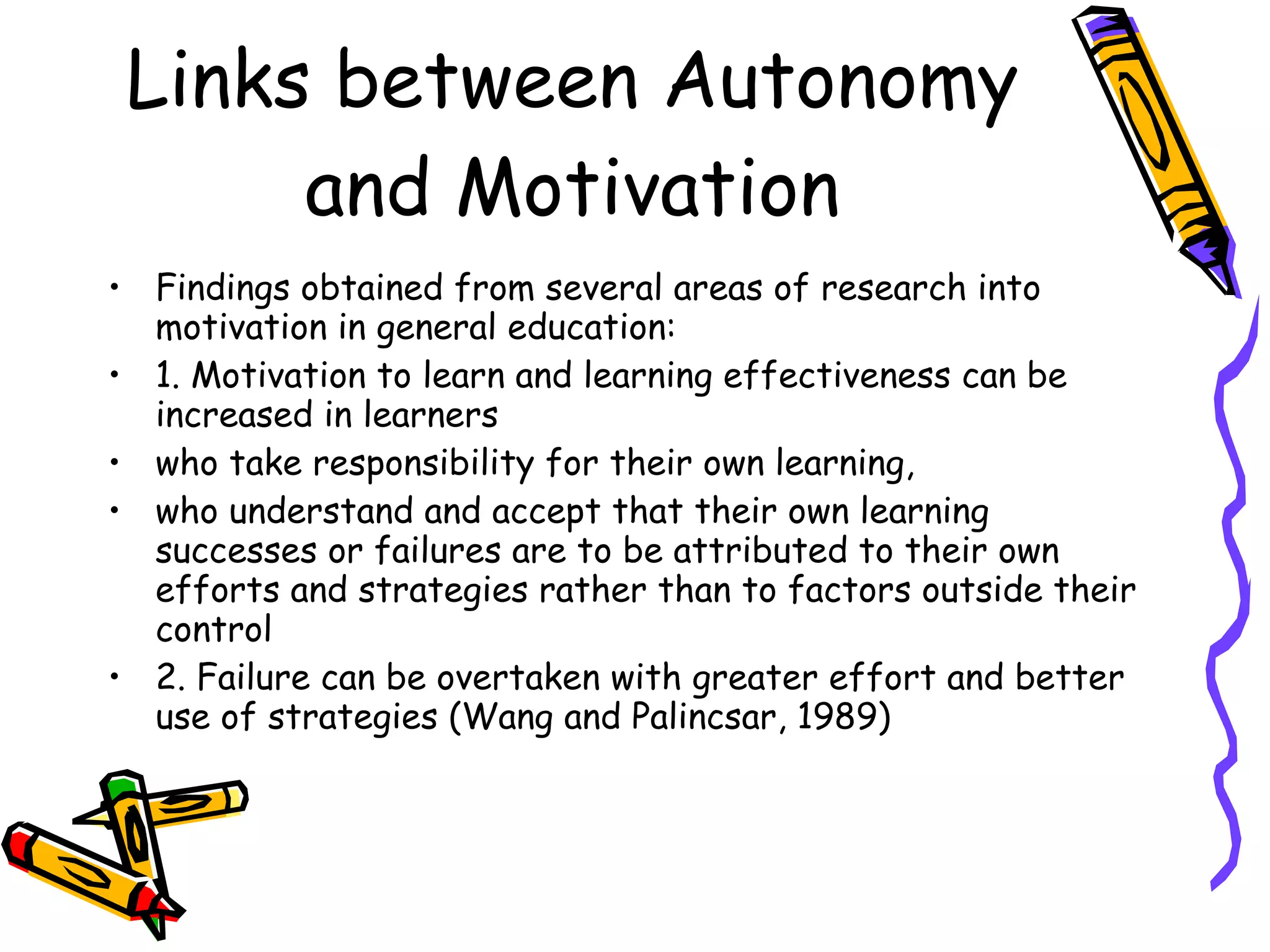 Links between Autonomy
      and Motivation
• Findings obtained from several areas of research into
  motivation in general education:
• 1. Motivation to learn and learning effectiveness can be
  increased in learners
• who take responsibility for their own learning,
• who understand and accept that their own learning
  successes or failures are to be attributed to their own
  efforts and strategies rather than to factors outside their
  control
• 2. Failure can be overtaken with greater effort and better
  use of strategies (Wang and Palincsar, 1989)
 